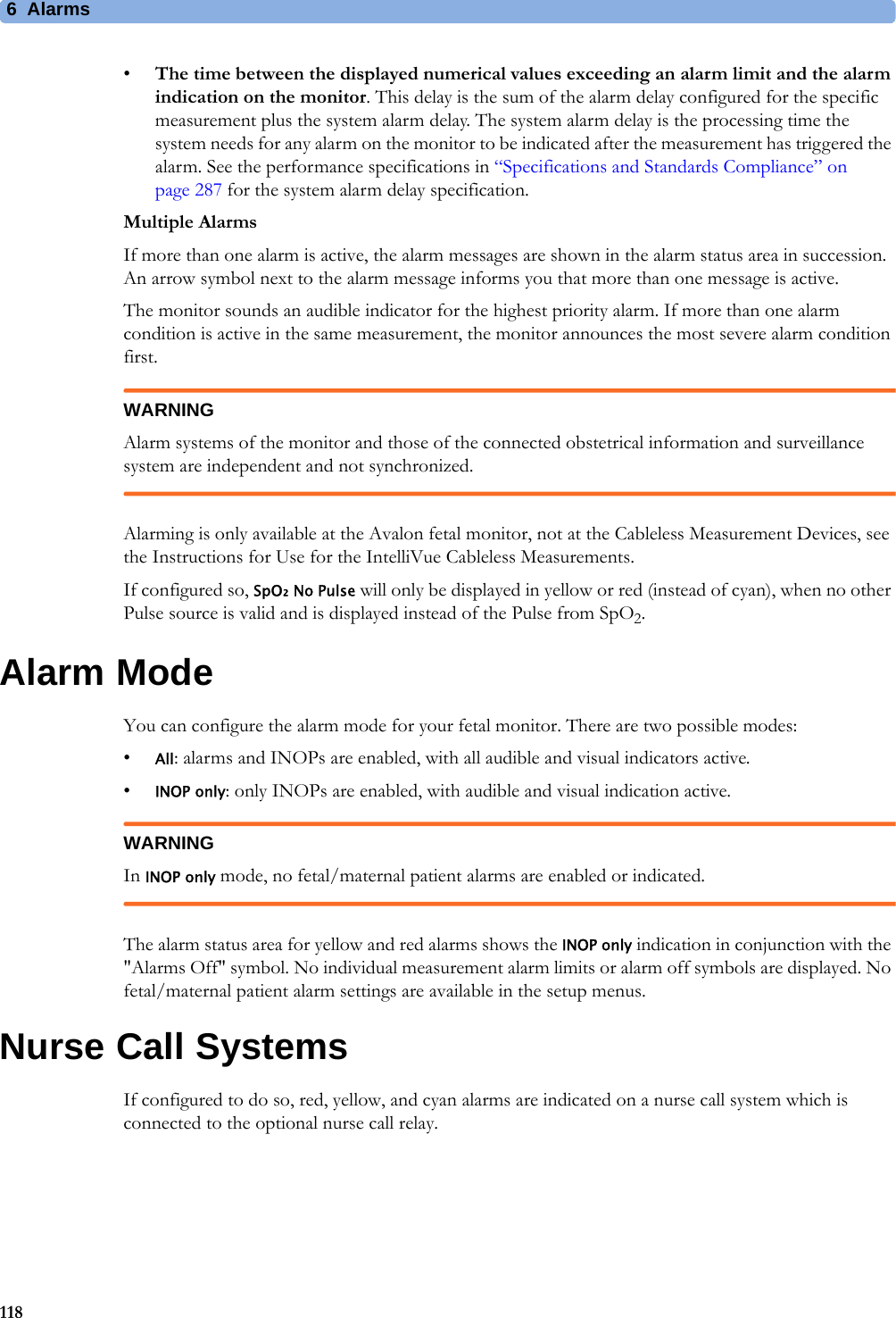 6  Alarms118•The time between the displayed numerical values exceeding an alarm limit and the alarm indication on the monitor. This delay is the sum of the alarm delay configured for the specific measurement plus the system alarm delay. The system alarm delay is the processing time the system needs for any alarm on the monitor to be indicated after the measurement has triggered the alarm. See the performance specifications in “Specifications and Standards Compliance” on page 287 for the system alarm delay specification.Multiple AlarmsIf more than one alarm is active, the alarm messages are shown in the alarm status area in succession. An arrow symbol next to the alarm message informs you that more than one message is active.The monitor sounds an audible indicator for the highest priority alarm. If more than one alarm condition is active in the same measurement, the monitor announces the most severe alarm condition first.WARNINGAlarm systems of the monitor and those of the connected obstetrical information and surveillance system are independent and not synchronized.Alarming is only available at the Avalon fetal monitor, not at the Cableless Measurement Devices, see the Instructions for Use for the IntelliVue Cableless Measurements.If configured so, SpO₂ No Pulse will only be displayed in yellow or red (instead of cyan), when no other Pulse source is valid and is displayed instead of the Pulse from SpO2.Alarm ModeYou can configure the alarm mode for your fetal monitor. There are two possible modes:•All: alarms and INOPs are enabled, with all audible and visual indicators active.•INOP only: only INOPs are enabled, with audible and visual indication active.WARNINGIn INOP only mode, no fetal/maternal patient alarms are enabled or indicated.The alarm status area for yellow and red alarms shows the INOP only indication in conjunction with the &quot;Alarms Off&quot; symbol. No individual measurement alarm limits or alarm off symbols are displayed. No fetal/maternal patient alarm settings are available in the setup menus.Nurse Call SystemsIf configured to do so, red, yellow, and cyan alarms are indicated on a nurse call system which is connected to the optional nurse call relay.