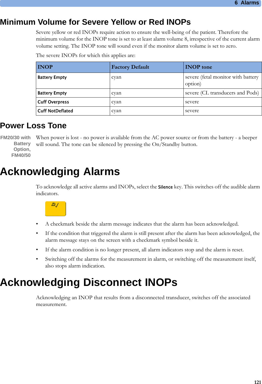 6  Alarms121Minimum Volume for Severe Yellow or Red INOPsSevere yellow or red INOPs require action to ensure the well-being of the patient. Therefore the minimum volume for the INOP tone is set to at least alarm volume 8, irrespective of the current alarm volume setting. The INOP tone will sound even if the monitor alarm volume is set to zero.The severe INOPs for which this applies are:Power Loss ToneFM20/30 with Battery Option,FM40/50When power is lost - no power is available from the AC power source or from the battery - a beeper will sound. The tone can be silenced by pressing the On/Standby button.Acknowledging AlarmsTo acknowledge all active alarms and INOPs, select the Silence key. This switches off the audible alarm indicators.• A checkmark beside the alarm message indicates that the alarm has been acknowledged.• If the condition that triggered the alarm is still present after the alarm has been acknowledged, the alarm message stays on the screen with a checkmark symbol beside it.• If the alarm condition is no longer present, all alarm indicators stop and the alarm is reset.• Switching off the alarms for the measurement in alarm, or switching off the measurement itself, also stops alarm indication.Acknowledging Disconnect INOPsAcknowledging an INOP that results from a disconnected transducer, switches off the associated measurement.INOP Factory Default INOP toneBattery Empty cyan severe (fetal monitor with battery option)Battery Empty cyan severe (CL transducers and Pods)Cuff Overpress cyan severeCuff NotDeflated cyan severe