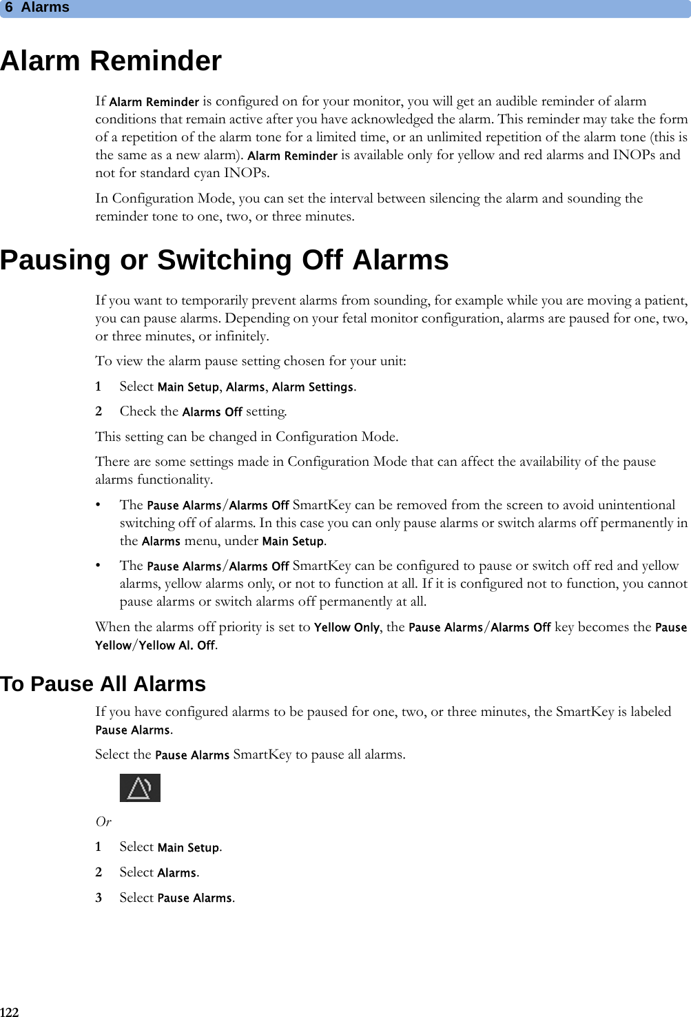 6  Alarms122Alarm ReminderIf Alarm Reminder is configured on for your monitor, you will get an audible reminder of alarm conditions that remain active after you have acknowledged the alarm. This reminder may take the form of a repetition of the alarm tone for a limited time, or an unlimited repetition of the alarm tone (this is the same as a new alarm). Alarm Reminder is available only for yellow and red alarms and INOPs and not for standard cyan INOPs.In Configuration Mode, you can set the interval between silencing the alarm and sounding the reminder tone to one, two, or three minutes.Pausing or Switching Off AlarmsIf you want to temporarily prevent alarms from sounding, for example while you are moving a patient, you can pause alarms. Depending on your fetal monitor configuration, alarms are paused for one, two, or three minutes, or infinitely.To view the alarm pause setting chosen for your unit:1Select Main Setup, Alarms, Alarm Settings.2Check the Alarms Off setting.This setting can be changed in Configuration Mode.There are some settings made in Configuration Mode that can affect the availability of the pause alarms functionality.•The Pause Alarms/Alarms Off SmartKey can be removed from the screen to avoid unintentional switching off of alarms. In this case you can only pause alarms or switch alarms off permanently in the Alarms menu, under Main Setup.•The Pause Alarms/Alarms Off SmartKey can be configured to pause or switch off red and yellow alarms, yellow alarms only, or not to function at all. If it is configured not to function, you cannot pause alarms or switch alarms off permanently at all.When the alarms off priority is set to Yellow Only, the Pause Alarms/Alarms Off key becomes the Pause Yellow/Yellow Al. Off.To Pause All AlarmsIf you have configured alarms to be paused for one, two, or three minutes, the SmartKey is labeled Pause Alarms.Select the Pause Alarms SmartKey to pause all alarms.Or1Select Main Setup.2Select Alarms.3Select Pause Alarms.