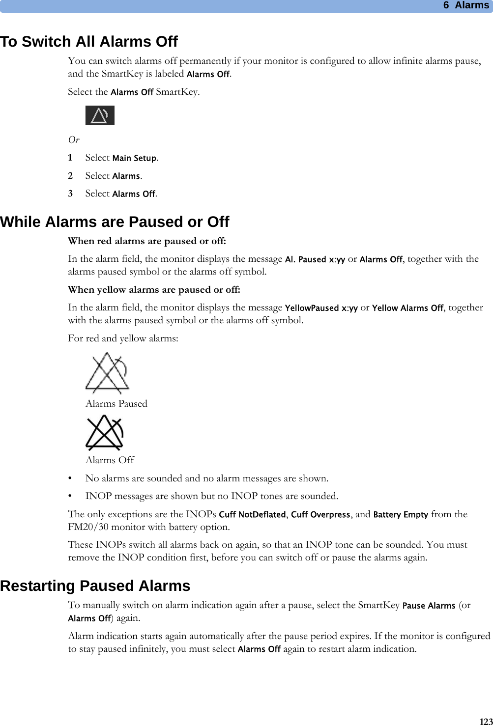 6  Alarms123To Switch All Alarms OffYou can switch alarms off permanently if your monitor is configured to allow infinite alarms pause, and the SmartKey is labeled Alarms Off.Select the Alarms Off SmartKey.Or1Select Main Setup.2Select Alarms.3Select Alarms Off.While Alarms are Paused or OffWhen red alarms are paused or off:In the alarm field, the monitor displays the message Al. Paused x:yy or Alarms Off, together with the alarms paused symbol or the alarms off symbol.When yellow alarms are paused or off:In the alarm field, the monitor displays the message YellowPaused x:yy or Yellow Alarms Off, together with the alarms paused symbol or the alarms off symbol.For red and yellow alarms: Alarms Paused Alarms Off• No alarms are sounded and no alarm messages are shown.• INOP messages are shown but no INOP tones are sounded.The only exceptions are the INOPs Cuff NotDeflated, Cuff Overpress, and Battery Empty from the FM20/30 monitor with battery option.These INOPs switch all alarms back on again, so that an INOP tone can be sounded. You must remove the INOP condition first, before you can switch off or pause the alarms again.Restarting Paused AlarmsTo manually switch on alarm indication again after a pause, select the SmartKey Pause Alarms (or Alarms Off) again.Alarm indication starts again automatically after the pause period expires. If the monitor is configured to stay paused infinitely, you must select Alarms Off again to restart alarm indication.