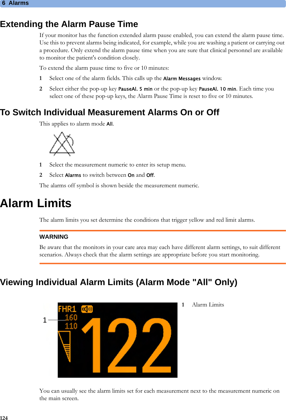 6  Alarms124Extending the Alarm Pause TimeIf your monitor has the function extended alarm pause enabled, you can extend the alarm pause time. Use this to prevent alarms being indicated, for example, while you are washing a patient or carrying out a procedure. Only extend the alarm pause time when you are sure that clinical personnel are available to monitor the patient&apos;s condition closely.To extend the alarm pause time to five or 10 minutes:1Select one of the alarm fields. This calls up the Alarm Messages window.2Select either the pop-up key PauseAl. 5 min or the pop-up key PauseAl. 10 min. Each time you select one of these pop-up keys, the Alarm Pause Time is reset to five or 10 minutes.To Switch Individual Measurement Alarms On or OffThis applies to alarm mode All.1Select the measurement numeric to enter its setup menu.2Select Alarms to switch between On and Off.The alarms off symbol is shown beside the measurement numeric.Alarm LimitsThe alarm limits you set determine the conditions that trigger yellow and red limit alarms.WARNINGBe aware that the monitors in your care area may each have different alarm settings, to suit different scenarios. Always check that the alarm settings are appropriate before you start monitoring.Viewing Individual Alarm Limits (Alarm Mode &quot;All&quot; Only)You can usually see the alarm limits set for each measurement next to the measurement numeric on the main screen.1Alarm Limits