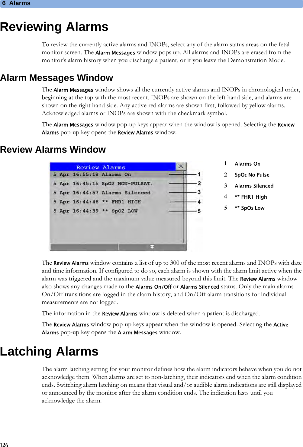 6  Alarms126Reviewing AlarmsTo review the currently active alarms and INOPs, select any of the alarm status areas on the fetal monitor screen. The Alarm Messages window pops up. All alarms and INOPs are erased from the monitor&apos;s alarm history when you discharge a patient, or if you leave the Demonstration Mode.Alarm Messages WindowThe Alarm Messages window shows all the currently active alarms and INOPs in chronological order, beginning at the top with the most recent. INOPs are shown on the left hand side, and alarms are shown on the right hand side. Any active red alarms are shown first, followed by yellow alarms. Acknowledged alarms or INOPs are shown with the checkmark symbol.The Alarm Messages window pop-up keys appear when the window is opened. Selecting the Review Alarms pop-up key opens the Review Alarms window.Review Alarms WindowThe Review Alarms window contains a list of up to 300 of the most recent alarms and INOPs with date and time information. If configured to do so, each alarm is shown with the alarm limit active when the alarm was triggered and the maximum value measured beyond this limit. The Review Alarms window also shows any changes made to the Alarms On/Off or Alarms Silenced status. Only the main alarms On/Off transitions are logged in the alarm history, and On/Off alarm transitions for individual measurements are not logged.The information in the Review Alarms window is deleted when a patient is discharged.The Review Alarms window pop-up keys appear when the window is opened. Selecting the Active Alarms pop-up key opens the Alarm Messages window.Latching AlarmsThe alarm latching setting for your monitor defines how the alarm indicators behave when you do not acknowledge them. When alarms are set to non-latching, their indicators end when the alarm condition ends. Switching alarm latching on means that visual and/or audible alarm indications are still displayed or announced by the monitor after the alarm condition ends. The indication lasts until you acknowledge the alarm.1Alarms On2SpO₂ No Pulse3Alarms Silenced4** FHR1 High5** SpO₂ Low