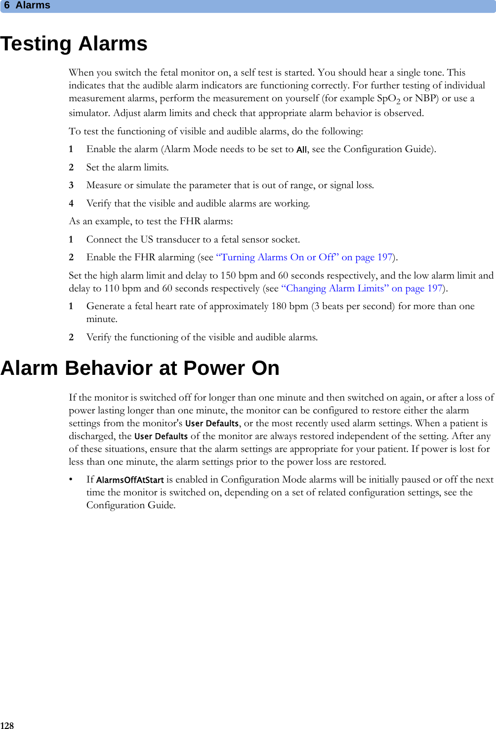 6  Alarms128Testing AlarmsWhen you switch the fetal monitor on, a self test is started. You should hear a single tone. This indicates that the audible alarm indicators are functioning correctly. For further testing of individual measurement alarms, perform the measurement on yourself (for example SpO2 or NBP) or use a simulator. Adjust alarm limits and check that appropriate alarm behavior is observed.To test the functioning of visible and audible alarms, do the following:1Enable the alarm (Alarm Mode needs to be set to All, see the Configuration Guide).2Set the alarm limits.3Measure or simulate the parameter that is out of range, or signal loss.4Verify that the visible and audible alarms are working.As an example, to test the FHR alarms:1Connect the US transducer to a fetal sensor socket.2Enable the FHR alarming (see “Turning Alarms On or Off” on page 197).Set the high alarm limit and delay to 150 bpm and 60 seconds respectively, and the low alarm limit and delay to 110 bpm and 60 seconds respectively (see “Changing Alarm Limits” on page 197).1Generate a fetal heart rate of approximately 180 bpm (3 beats per second) for more than one minute.2Verify the functioning of the visible and audible alarms.Alarm Behavior at Power OnIf the monitor is switched off for longer than one minute and then switched on again, or after a loss of power lasting longer than one minute, the monitor can be configured to restore either the alarm settings from the monitor&apos;s User Defaults, or the most recently used alarm settings. When a patient is discharged, the User Defaults of the monitor are always restored independent of the setting. After any of these situations, ensure that the alarm settings are appropriate for your patient. If power is lost for less than one minute, the alarm settings prior to the power loss are restored.•If AlarmsOffAtStart is enabled in Configuration Mode alarms will be initially paused or off the next time the monitor is switched on, depending on a set of related configuration settings, see the Configuration Guide.