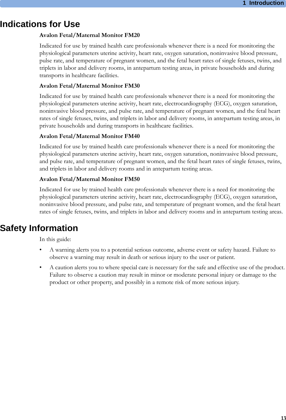 1  Introduction13Indications for UseAvalon Fetal/Maternal Monitor FM20Indicated for use by trained health care professionals whenever there is a need for monitoring the physiological parameters uterine activity, heart rate, oxygen saturation, noninvasive blood pressure, pulse rate, and temperature of pregnant women, and the fetal heart rates of single fetuses, twins, and triplets in labor and delivery rooms, in antepartum testing areas, in private households and during transports in healthcare facilities.Avalon Fetal/Maternal Monitor FM30Indicated for use by trained health care professionals whenever there is a need for monitoring the physiological parameters uterine activity, heart rate, electrocardiography (ECG), oxygen saturation, noninvasive blood pressure, and pulse rate, and temperature of pregnant women, and the fetal heart rates of single fetuses, twins, and triplets in labor and delivery rooms, in antepartum testing areas, in private households and during transports in healthcare facilities.Avalon Fetal/Maternal Monitor FM40Indicated for use by trained health care professionals whenever there is a need for monitoring the physiological parameters uterine activity, heart rate, oxygen saturation, noninvasive blood pressure, and pulse rate, and temperature of pregnant women, and the fetal heart rates of single fetuses, twins, and triplets in labor and delivery rooms and in antepartum testing areas.Avalon Fetal/Maternal Monitor FM50Indicated for use by trained health care professionals whenever there is a need for monitoring the physiological parameters uterine activity, heart rate, electrocardiography (ECG), oxygen saturation, noninvasive blood pressure, and pulse rate, and temperature of pregnant women, and the fetal heart rates of single fetuses, twins, and triplets in labor and delivery rooms and in antepartum testing areas.Safety InformationIn this guide:• A warning alerts you to a potential serious outcome, adverse event or safety hazard. Failure to observe a warning may result in death or serious injury to the user or patient.• A caution alerts you to where special care is necessary for the safe and effective use of the product. Failure to observe a caution may result in minor or moderate personal injury or damage to the product or other property, and possibly in a remote risk of more serious injury.