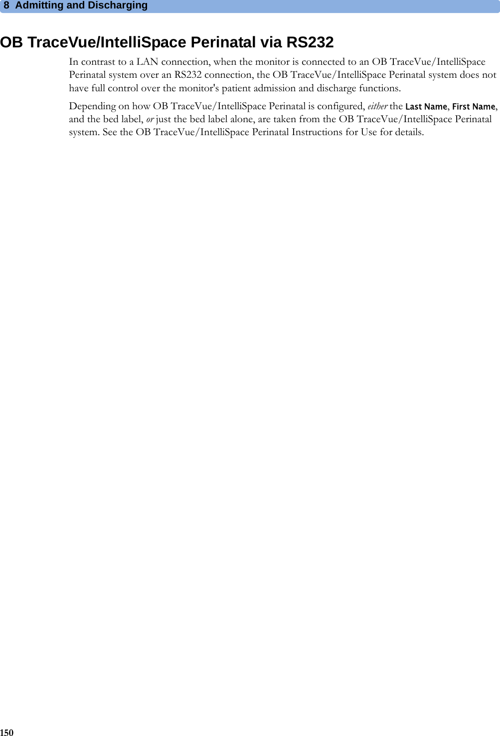 8  Admitting and Discharging150OB TraceVue/IntelliSpace Perinatal via RS232In contrast to a LAN connection, when the monitor is connected to an OB TraceVue/IntelliSpace Perinatal system over an RS232 connection, the OB TraceVue/IntelliSpace Perinatal system does not have full control over the monitor&apos;s patient admission and discharge functions.Depending on how OB TraceVue/IntelliSpace Perinatal is configured, either the Last Name, First Name, and the bed label, or just the bed label alone, are taken from the OB TraceVue/IntelliSpace Perinatal system. See the OB TraceVue/IntelliSpace Perinatal Instructions for Use for details.