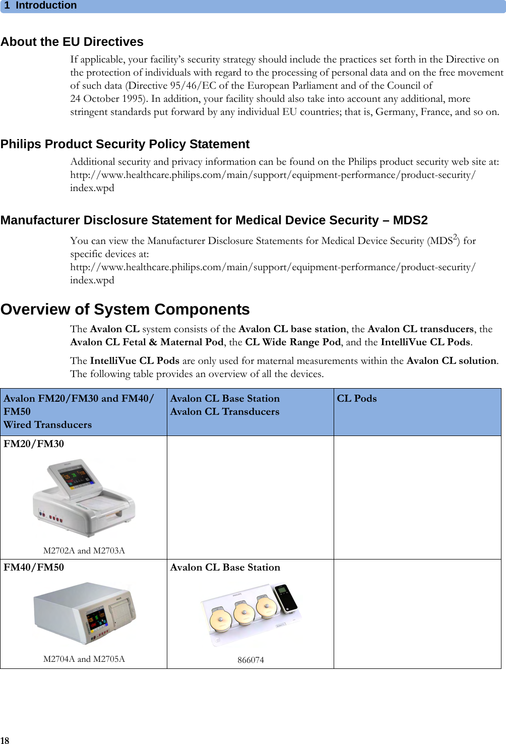 1  Introduction18About the EU DirectivesIf applicable, your facility’s security strategy should include the practices set forth in the Directive on the protection of individuals with regard to the processing of personal data and on the free movement of such data (Directive 95/46/EC of the European Parliament and of the Council of 24 October 1995). In addition, your facility should also take into account any additional, more stringent standards put forward by any individual EU countries; that is, Germany, France, and so on.Philips Product Security Policy StatementAdditional security and privacy information can be found on the Philips product security web site at: http://www.healthcare.philips.com/main/support/equipment-performance/product-security/index.wpdManufacturer Disclosure Statement for Medical Device Security – MDS2You can view the Manufacturer Disclosure Statements for Medical Device Security (MDS2) for specific devices at: http://www.healthcare.philips.com/main/support/equipment-performance/product-security/index.wpdOverview of System ComponentsThe Avalon CL system consists of the Avalon CL base station, the Avalon CL transducers, the Avalon CL Fetal &amp; Maternal Pod, the CL Wide Range Pod, and the IntelliVue CL Pods.The IntelliVue CL Pods are only used for maternal measurements within the Avalon CL solution. The following table provides an overview of all the devices.Avalon FM20/FM30 and FM40/FM50 Wired TransducersAvalon CL Base Station Avalon CL TransducersCL PodsFM20/FM30M2702A and M2703AFM40/FM50M2704A and M2705AAvalon CL Base Station866074