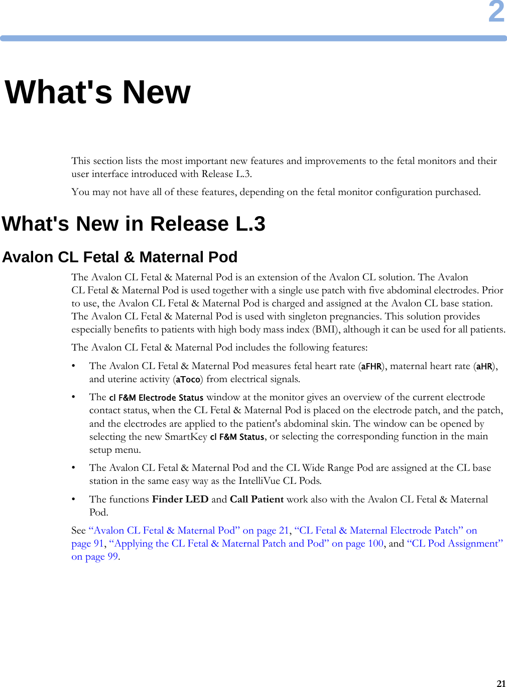 2212What&apos;s NewThis section lists the most important new features and improvements to the fetal monitors and their user interface introduced with Release L.3.You may not have all of these features, depending on the fetal monitor configuration purchased.What&apos;s New in Release L.3Avalon CL Fetal &amp; Maternal PodThe Avalon CL Fetal &amp; Maternal Pod is an extension of the Avalon CL solution. The Avalon CL Fetal &amp; Maternal Pod is used together with a single use patch with five abdominal electrodes. Prior to use, the Avalon CL Fetal &amp; Maternal Pod is charged and assigned at the Avalon CL base station. The Avalon CL Fetal &amp; Maternal Pod is used with singleton pregnancies. This solution provides especially benefits to patients with high body mass index (BMI), although it can be used for all patients.The Avalon CL Fetal &amp; Maternal Pod includes the following features:• The Avalon CL Fetal &amp; Maternal Pod measures fetal heart rate (aFHR), maternal heart rate (aHR), and uterine activity (aToco) from electrical signals.•The cl F&amp;M Electrode Status window at the monitor gives an overview of the current electrode contact status, when the CL Fetal &amp; Maternal Pod is placed on the electrode patch, and the patch, and the electrodes are applied to the patient&apos;s abdominal skin. The window can be opened by selecting the new SmartKey cl F&amp;M Status, or selecting the corresponding function in the main setup menu.• The Avalon CL Fetal &amp; Maternal Pod and the CL Wide Range Pod are assigned at the CL base station in the same easy way as the IntelliVue CL Pods.• The functions Finder LED and Call Patient work also with the Avalon CL Fetal &amp; Maternal Pod.See “Avalon CL Fetal &amp; Maternal Pod” on page 21, “CL Fetal &amp; Maternal Electrode Patch” on page 91, “Applying the CL Fetal &amp; Maternal Patch and Pod” on page 100, and “CL Pod Assignment” on page 99.