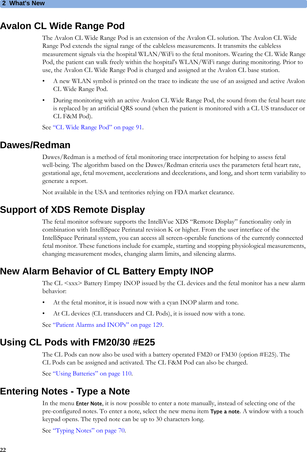 2  What&apos;s New22Avalon CL Wide Range PodThe Avalon CL Wide Range Pod is an extension of the Avalon CL solution. The Avalon CL Wide Range Pod extends the signal range of the cableless measurements. It transmits the cableless measurement signals via the hospital WLAN/WiFi to the fetal monitors. Wearing the CL Wide Range Pod, the patient can walk freely within the hospital&apos;s WLAN/WiFi range during monitoring. Prior to use, the Avalon CL Wide Range Pod is charged and assigned at the Avalon CL base station.• A new WLAN symbol is printed on the trace to indicate the use of an assigned and active Avalon CL Wide Range Pod.• During monitoring with an active Avalon CL Wide Range Pod, the sound from the fetal heart rate is replaced by an artificial QRS sound (when the patient is monitored with a CL US transducer or CL F&amp;M Pod).See “CL Wide Range Pod” on page 91.Dawes/RedmanDawes/Redman is a method of fetal monitoring trace interpretation for helping to assess fetal well-being. The algorithm based on the Dawes/Redman criteria uses the parameters fetal heart rate, gestational age, fetal movement, accelerations and decelerations, and long, and short term variability to generate a report.Not available in the USA and territories relying on FDA market clearance.Support of XDS Remote DisplayThe fetal monitor software supports the IntelliVue XDS “Remote Display” functionality only in combination with IntelliSpace Perinatal revision K or higher. From the user interface of the IntelliSpace Perinatal system, you can access all screen-operable functions of the currently connected fetal monitor. These functions include for example, starting and stopping physiological measurements, changing measurement modes, changing alarm limits, and silencing alarms.New Alarm Behavior of CL Battery Empty INOPThe CL &lt;xxx&gt; Battery Empty INOP issued by the CL devices and the fetal monitor has a new alarm behavior:• At the fetal monitor, it is issued now with a cyan INOP alarm and tone.• At CL devices (CL transducers and CL Pods), it is issued now with a tone.See “Patient Alarms and INOPs” on page 129.Using CL Pods with FM20/30 #E25The CL Pods can now also be used with a battery operated FM20 or FM30 (option #E25). The CL Pods can be assigned and activated. The CL F&amp;M Pod can also be charged.See “Using Batteries” on page 110.Entering Notes - Type a NoteIn the menu Enter Note, it is now possible to enter a note manually, instead of selecting one of the pre-configured notes. To enter a note, select the new menu item Type a note. A window with a touch keypad opens. The typed note can be up to 30 characters long.See “Typing Notes” on page 70.