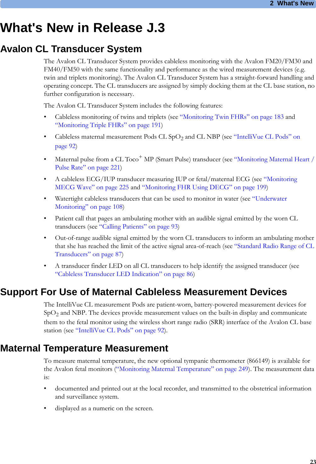 2  What&apos;s New23What&apos;s New in Release J.3Avalon CL Transducer SystemThe Avalon CL Transducer System provides cableless monitoring with the Avalon FM20/FM30 and FM40/FM50 with the same functionality and performance as the wired measurement devices (e.g. twin and triplets monitoring). The Avalon CL Transducer System has a straight-forward handling and operating concept. The CL transducers are assigned by simply docking them at the CL base station, no further configuration is necessary.The Avalon CL Transducer System includes the following features:• Cableless monitoring of twins and triplets (see “Monitoring Twin FHRs” on page 183 and “Monitoring Triple FHRs” on page 191)• Cableless maternal measurement Pods CL SpO2 and CL NBP (see “IntelliVue CL Pods” on page 92)• Maternal pulse from a CL Toco+ MP (Smart Pulse) transducer (see “Monitoring Maternal Heart / Pulse Rate” on page 221)• A cableless ECG/IUP transducer measuring IUP or fetal/maternal ECG (see “Monitoring MECG Wave” on page 225 and “Monitoring FHR Using DECG” on page 199)• Watertight cableless transducers that can be used to monitor in water (see “Underwater Monitoring” on page 108)• Patient call that pages an ambulating mother with an audible signal emitted by the worn CL transducers (see “Calling Patients” on page 93)• Out-of-range audible signal emitted by the worn CL transducers to inform an ambulating mother that she has reached the limit of the active signal area-of-reach (see “Standard Radio Range of CL Transducers” on page 87)• A transducer finder LED on all CL transducers to help identify the assigned transducer (see “Cableless Transducer LED Indication” on page 86)Support For Use of Maternal Cableless Measurement DevicesThe IntelliVue CL measurement Pods are patient-worn, battery-powered measurement devices for SpO2 and NBP. The devices provide measurement values on the built-in display and communicate them to the fetal monitor using the wireless short range radio (SRR) interface of the Avalon CL base station (see “IntelliVue CL Pods” on page 92).Maternal Temperature MeasurementTo measure maternal temperature, the new optional tympanic thermometer (866149) is available for the Avalon fetal monitors (“Monitoring Maternal Temperature” on page 249). The measurement data is:• documented and printed out at the local recorder, and transmitted to the obstetrical information and surveillance system.• displayed as a numeric on the screen.