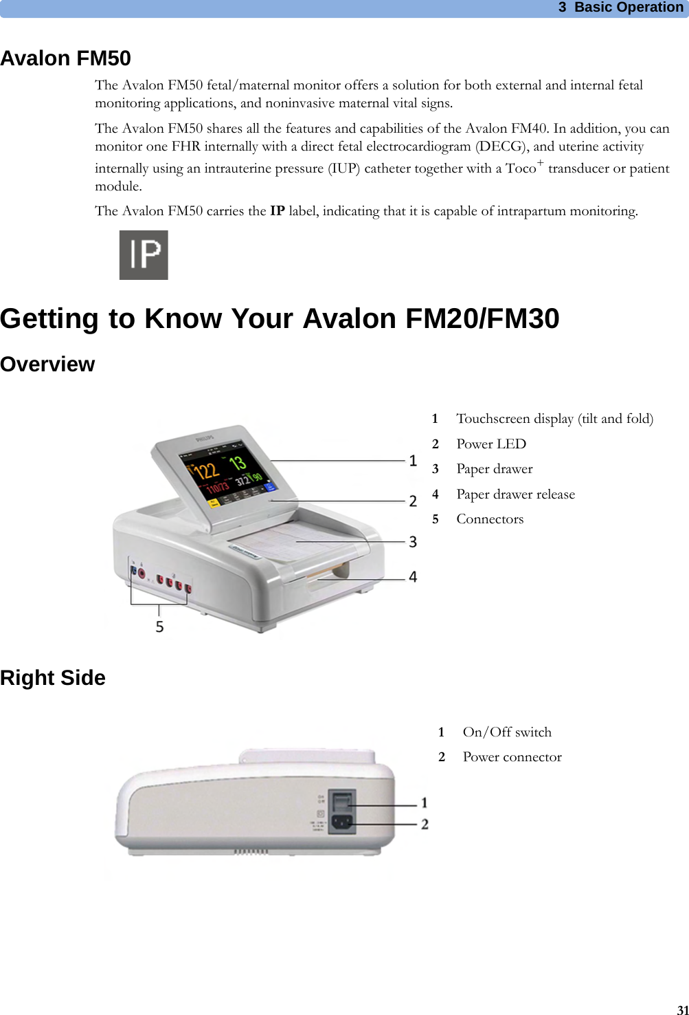 3  Basic Operation31Avalon FM50The Avalon FM50 fetal/maternal monitor offers a solution for both external and internal fetal monitoring applications, and noninvasive maternal vital signs.The Avalon FM50 shares all the features and capabilities of the Avalon FM40. In addition, you can monitor one FHR internally with a direct fetal electrocardiogram (DECG), and uterine activity internally using an intrauterine pressure (IUP) catheter together with a Toco+ transducer or patient module.The Avalon FM50 carries the IP label, indicating that it is capable of intrapartum monitoring.Getting to Know Your Avalon FM20/FM30OverviewRight Side1Touchscreen display (tilt and fold)2Power LED3Paper drawer4Paper drawer release5Connectors1On/Off switch2Power connector