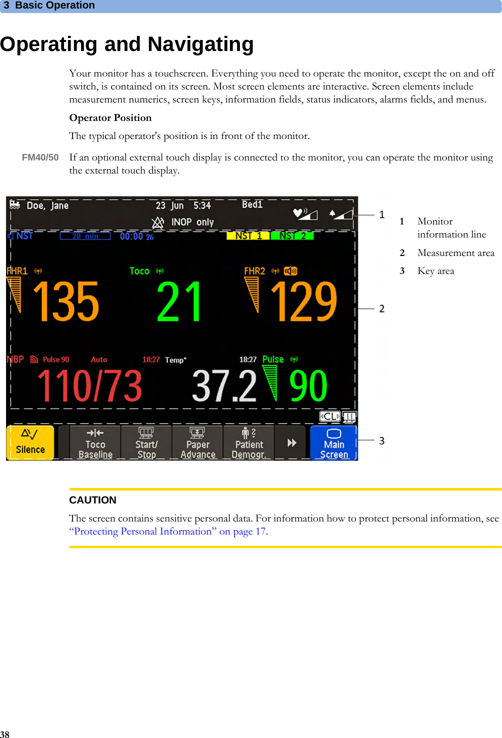 3  Basic Operation38Operating and NavigatingYour monitor has a touchscreen. Everything you need to operate the monitor, except the on and off switch, is contained on its screen. Most screen elements are interactive. Screen elements include measurement numerics, screen keys, information fields, status indicators, alarms fields, and menus.Operator PositionThe typical operator&apos;s position is in front of the monitor.FM40/50 If an optional external touch display is connected to the monitor, you can operate the monitor using the external touch display.CAUTIONThe screen contains sensitive personal data. For information how to protect personal information, see “Protecting Personal Information” on page 17.1Monitor information line2Measurement area3Key area