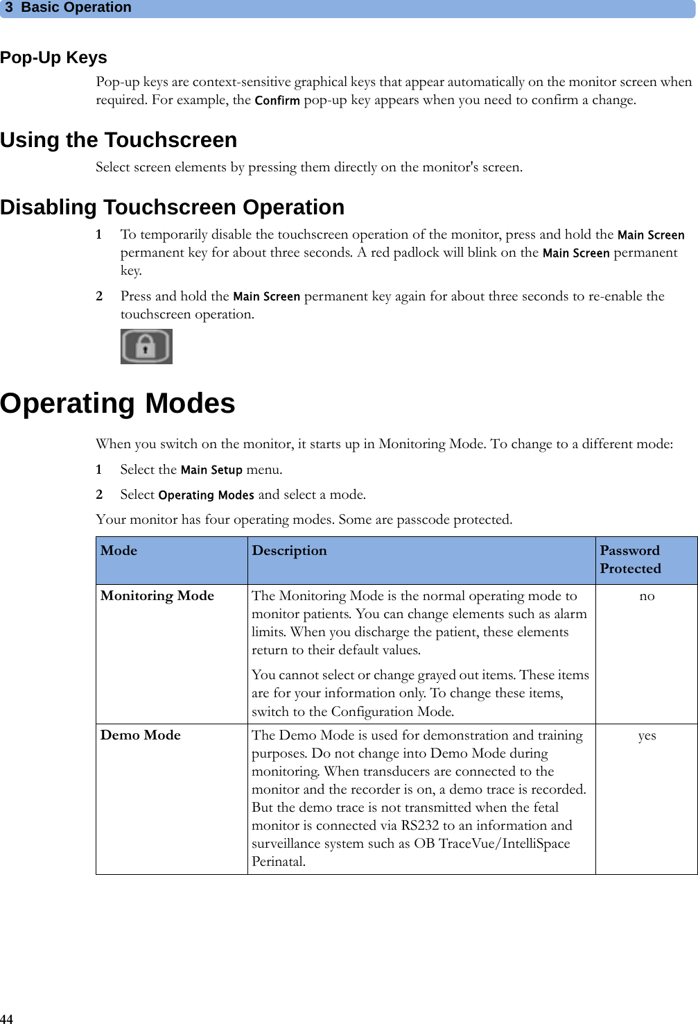 3  Basic Operation44Pop-Up KeysPop-up keys are context-sensitive graphical keys that appear automatically on the monitor screen when required. For example, the Confirm pop-up key appears when you need to confirm a change.Using the TouchscreenSelect screen elements by pressing them directly on the monitor&apos;s screen.Disabling Touchscreen Operation1To temporarily disable the touchscreen operation of the monitor, press and hold the Main Screen permanent key for about three seconds. A red padlock will blink on the Main Screen permanent key.2Press and hold the Main Screen permanent key again for about three seconds to re-enable the touchscreen operation.Operating ModesWhen you switch on the monitor, it starts up in Monitoring Mode. To change to a different mode:1Select the Main Setup menu.2Select Operating Modes and select a mode.Your monitor has four operating modes. Some are passcode protected.Mode Description Password ProtectedMonitoring Mode The Monitoring Mode is the normal operating mode to monitor patients. You can change elements such as alarm limits. When you discharge the patient, these elements return to their default values.You cannot select or change grayed out items. These items are for your information only. To change these items, switch to the Configuration Mode.noDemo Mode The Demo Mode is used for demonstration and training purposes. Do not change into Demo Mode during monitoring. When transducers are connected to the monitor and the recorder is on, a demo trace is recorded. But the demo trace is not transmitted when the fetal monitor is connected via RS232 to an information and surveillance system such as OB TraceVue/IntelliSpace Perinatal.yes