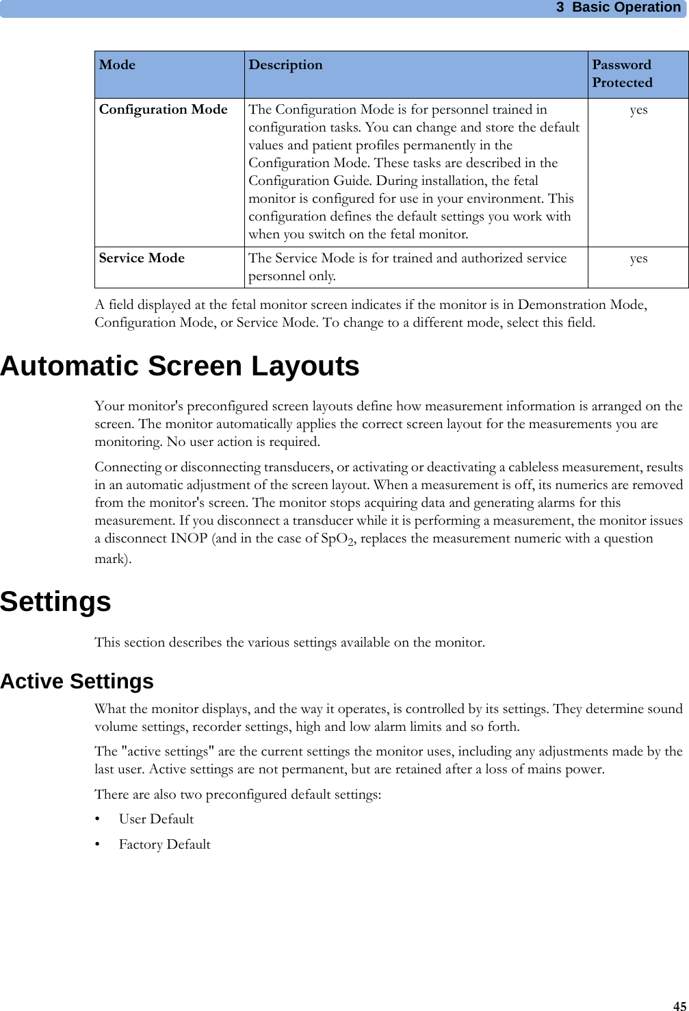 3  Basic Operation45A field displayed at the fetal monitor screen indicates if the monitor is in Demonstration Mode, Configuration Mode, or Service Mode. To change to a different mode, select this field.Automatic Screen LayoutsYour monitor&apos;s preconfigured screen layouts define how measurement information is arranged on the screen. The monitor automatically applies the correct screen layout for the measurements you are monitoring. No user action is required.Connecting or disconnecting transducers, or activating or deactivating a cableless measurement, results in an automatic adjustment of the screen layout. When a measurement is off, its numerics are removed from the monitor&apos;s screen. The monitor stops acquiring data and generating alarms for this measurement. If you disconnect a transducer while it is performing a measurement, the monitor issues a disconnect INOP (and in the case of SpO2, replaces the measurement numeric with a question mark).SettingsThis section describes the various settings available on the monitor.Active SettingsWhat the monitor displays, and the way it operates, is controlled by its settings. They determine sound volume settings, recorder settings, high and low alarm limits and so forth.The &quot;active settings&quot; are the current settings the monitor uses, including any adjustments made by the last user. Active settings are not permanent, but are retained after a loss of mains power.There are also two preconfigured default settings:•User Default•Factory DefaultConfiguration Mode The Configuration Mode is for personnel trained in configuration tasks. You can change and store the default values and patient profiles permanently in the Configuration Mode. These tasks are described in the Configuration Guide. During installation, the fetal monitor is configured for use in your environment. This configuration defines the default settings you work with when you switch on the fetal monitor.yesService Mode The Service Mode is for trained and authorized service personnel only.yesMode Description Password Protected