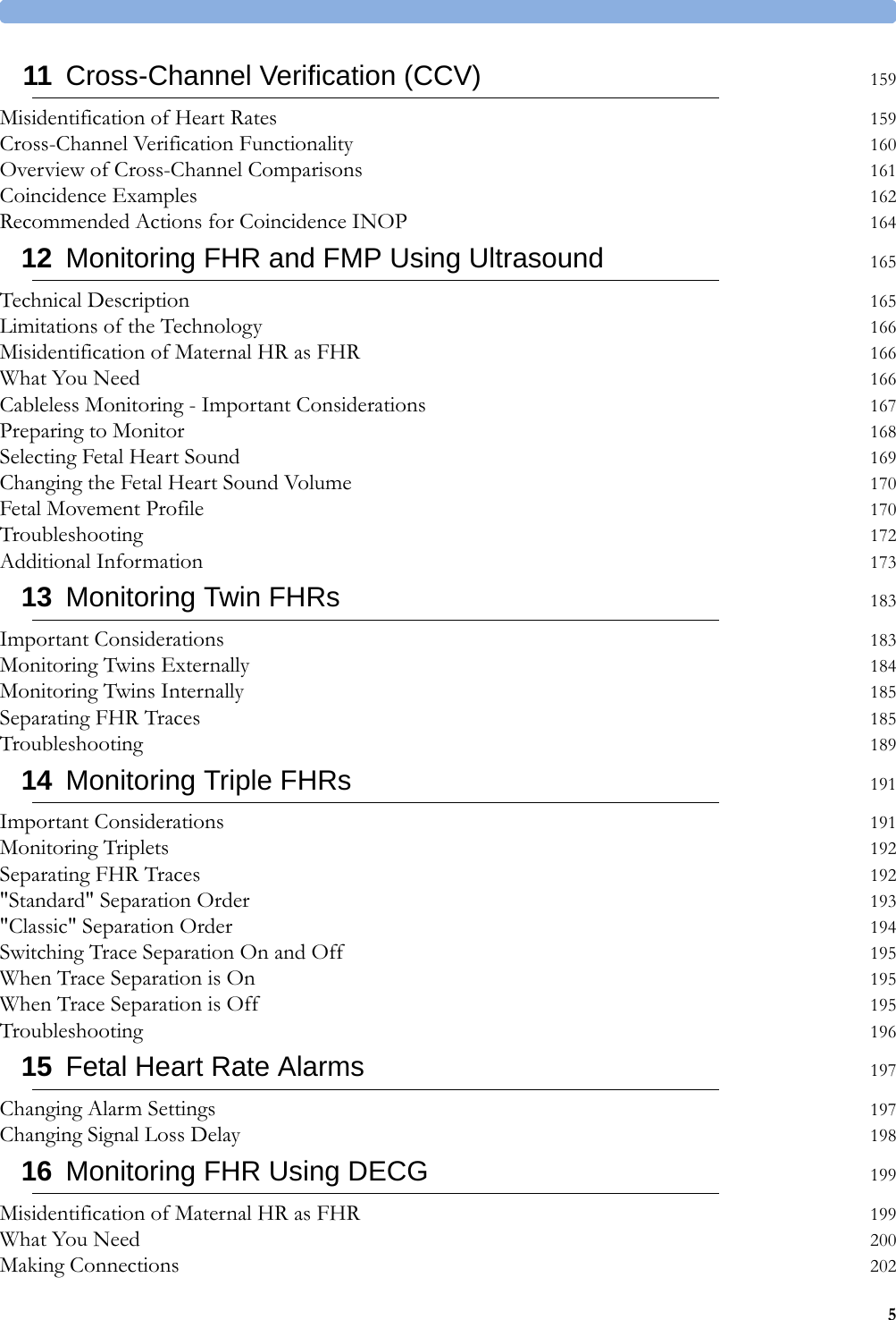 511 Cross-Channel Verification (CCV) 159Misidentification of Heart Rates 159Cross-Channel Verification Functionality 160Overview of Cross-Channel Comparisons 161Coincidence Examples 162Recommended Actions for Coincidence INOP 16412 Monitoring FHR and FMP Using Ultrasound 165Technical Description 165Limitations of the Technology 166Misidentification of Maternal HR as FHR 166What You Need 166Cableless Monitoring - Important Considerations 167Preparing to Monitor 168Selecting Fetal Heart Sound 169Changing the Fetal Heart Sound Volume 170Fetal Movement Profile 170Troubleshooting 172Additional Information 17313 Monitoring Twin FHRs 183Important Considerations 183Monitoring Twins Externally 184Monitoring Twins Internally 185Separating FHR Traces 185Troubleshooting 18914 Monitoring Triple FHRs 191Important Considerations 191Monitoring Triplets 192Separating FHR Traces 192&quot;Standard&quot; Separation Order 193&quot;Classic&quot; Separation Order 194Switching Trace Separation On and Off 195When Trace Separation is On 195When Trace Separation is Off 195Troubleshooting 19615 Fetal Heart Rate Alarms 197Changing Alarm Settings 197Changing Signal Loss Delay 19816 Monitoring FHR Using DECG 199Misidentification of Maternal HR as FHR 199What You Need 200Making Connections 202