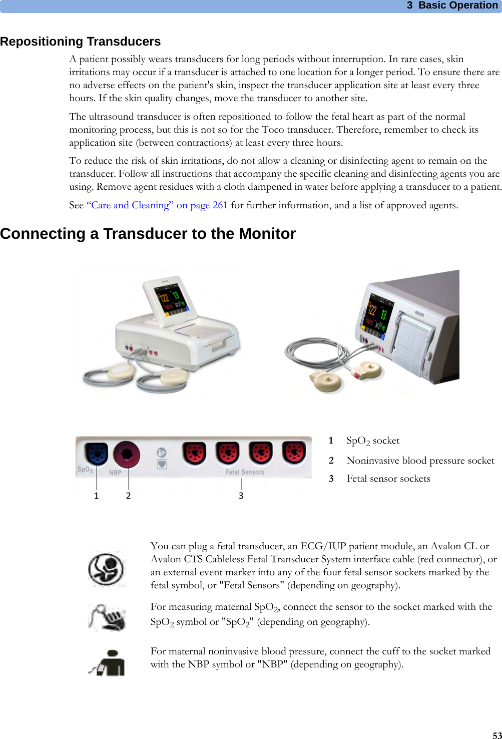 3  Basic Operation53Repositioning TransducersA patient possibly wears transducers for long periods without interruption. In rare cases, skin irritations may occur if a transducer is attached to one location for a longer period. To ensure there are no adverse effects on the patient&apos;s skin, inspect the transducer application site at least every three hours. If the skin quality changes, move the transducer to another site.The ultrasound transducer is often repositioned to follow the fetal heart as part of the normal monitoring process, but this is not so for the Toco transducer. Therefore, remember to check its application site (between contractions) at least every three hours.To reduce the risk of skin irritations, do not allow a cleaning or disinfecting agent to remain on the transducer. Follow all instructions that accompany the specific cleaning and disinfecting agents you are using. Remove agent residues with a cloth dampened in water before applying a transducer to a patient.See “Care and Cleaning” on page 261 for further information, and a list of approved agents.Connecting a Transducer to the Monitor1SpO2 socket2Noninvasive blood pressure socket3Fetal sensor socketsYou can plug a fetal transducer, an ECG/IUP patient module, an Avalon CL or Avalon CTS Cableless Fetal Transducer System interface cable (red connector), or an external event marker into any of the four fetal sensor sockets marked by the fetal symbol, or &quot;Fetal Sensors&quot; (depending on geography). For measuring maternal SpO2, connect the sensor to the socket marked with the SpO2 symbol or &quot;SpO2&quot; (depending on geography).For maternal noninvasive blood pressure, connect the cuff to the socket marked with the NBP symbol or &quot;NBP&quot; (depending on geography).