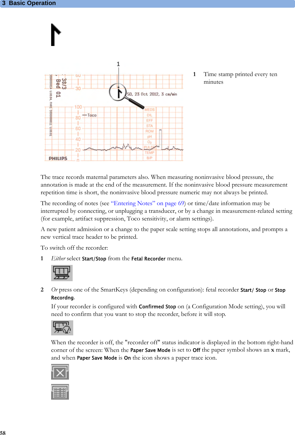 3  Basic Operation58The trace records maternal parameters also. When measuring noninvasive blood pressure, the annotation is made at the end of the measurement. If the noninvasive blood pressure measurement repetition time is short, the noninvasive blood pressure numeric may not always be printed.The recording of notes (see “Entering Notes” on page 69) or time/date information may be interrupted by connecting, or unplugging a transducer, or by a change in measurement-related setting (for example, artifact suppression, Toco sensitivity, or alarm settings).A new patient admission or a change to the paper scale setting stops all annotations, and prompts a new vertical trace header to be printed.To switch off the recorder:1Either select Start/Stop from the Fetal Recorder menu.2Or press one of the SmartKeys (depending on configuration): fetal recorder Start/ Stop or Stop Recordng.If your recorder is configured with Confirmed Stop on (a Configuration Mode setting), you will need to confirm that you want to stop the recorder, before it will stop.When the recorder is off, the &quot;recorder off&quot; status indicator is displayed in the bottom right-hand corner of the screen: When the Paper Save Mode is set to Off the paper symbol shows an x mark, and when Paper Save Mode is On the icon shows a paper trace icon.1Time stamp printed every ten minutes