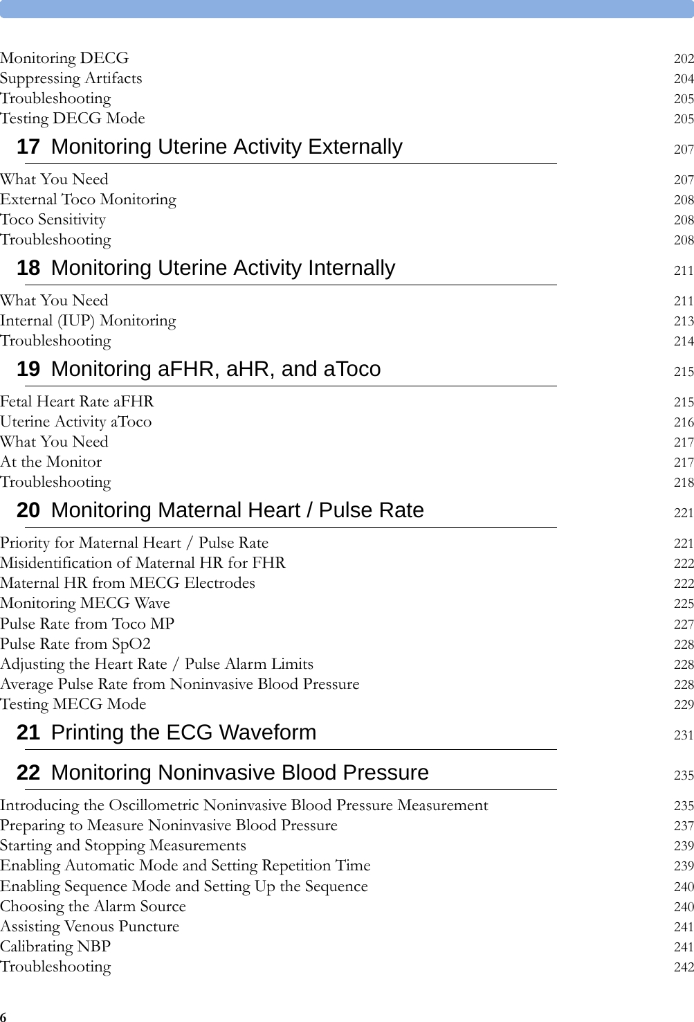   6Monitoring DECG 202Suppressing Artifacts 204Troubleshooting 205Testing DECG Mode 20517 Monitoring Uterine Activity Externally 207What You Need 207External Toco Monitoring 208Toco Sensitivity 208Troubleshooting 20818 Monitoring Uterine Activity Internally 211What You Need 211Internal (IUP) Monitoring 213Troubleshooting 21419 Monitoring aFHR, aHR, and aToco 215Fetal Heart Rate aFHR 215Uterine Activity aToco 216What You Need 217At the Monitor 217Troubleshooting 21820 Monitoring Maternal Heart / Pulse Rate 221Priority for Maternal Heart / Pulse Rate 221Misidentification of Maternal HR for FHR 222Maternal HR from MECG Electrodes 222Monitoring MECG Wave 225Pulse Rate from Toco MP 227Pulse Rate from SpO2 228Adjusting the Heart Rate / Pulse Alarm Limits 228Average Pulse Rate from Noninvasive Blood Pressure 228Testing MECG Mode 22921 Printing the ECG Waveform 23122 Monitoring Noninvasive Blood Pressure 235Introducing the Oscillometric Noninvasive Blood Pressure Measurement 235Preparing to Measure Noninvasive Blood Pressure 237Starting and Stopping Measurements 239Enabling Automatic Mode and Setting Repetition Time 239Enabling Sequence Mode and Setting Up the Sequence 240Choosing the Alarm Source 240Assisting Venous Puncture 241Calibrating NBP 241Troubleshooting 242