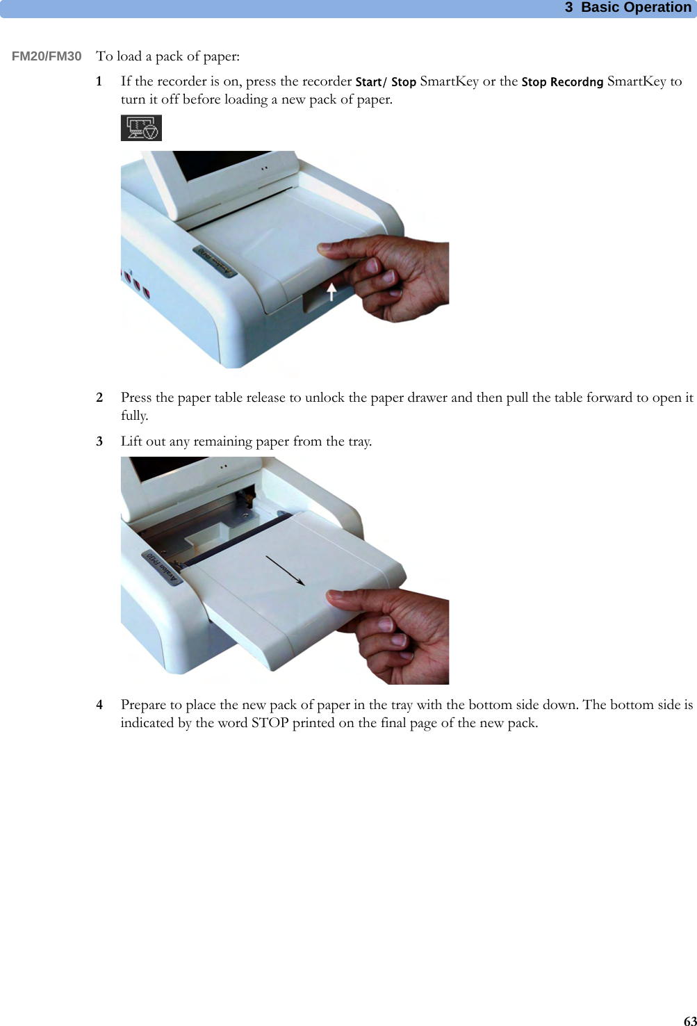 3  Basic Operation63FM20/FM30 To load a pack of paper:1If the recorder is on, press the recorder Start/ Stop SmartKey or the Stop Recordng SmartKey to turn it off before loading a new pack of paper.2Press the paper table release to unlock the paper drawer and then pull the table forward to open it fully.3Lift out any remaining paper from the tray.4Prepare to place the new pack of paper in the tray with the bottom side down. The bottom side is indicated by the word STOP printed on the final page of the new pack.