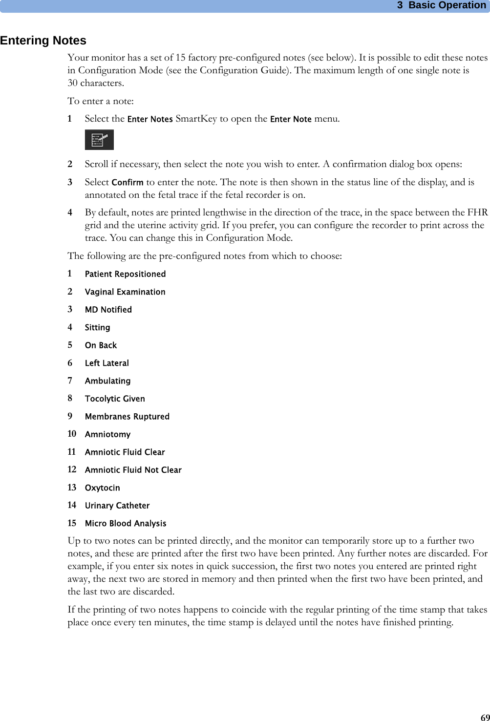 3  Basic Operation69Entering NotesYour monitor has a set of 15 factory pre-configured notes (see below). It is possible to edit these notes in Configuration Mode (see the Configuration Guide). The maximum length of one single note is 30 characters.To enter a note:1Select the Enter Notes SmartKey to open the Enter Note menu.2Scroll if necessary, then select the note you wish to enter. A confirmation dialog box opens:3Select Confirm to enter the note. The note is then shown in the status line of the display, and is annotated on the fetal trace if the fetal recorder is on.4By default, notes are printed lengthwise in the direction of the trace, in the space between the FHR grid and the uterine activity grid. If you prefer, you can configure the recorder to print across the trace. You can change this in Configuration Mode.The following are the pre-configured notes from which to choose:1Patient Repositioned2Vaginal Examination3MD Notified4Sitting5On Back6Left Lateral7Ambulating8Tocolytic Given9Membranes Ruptured10 Amniotomy11 Amniotic Fluid Clear12 Amniotic Fluid Not Clear13 Oxytocin14 Urinary Catheter15 Micro Blood AnalysisUp to two notes can be printed directly, and the monitor can temporarily store up to a further two notes, and these are printed after the first two have been printed. Any further notes are discarded. For example, if you enter six notes in quick succession, the first two notes you entered are printed right away, the next two are stored in memory and then printed when the first two have been printed, and the last two are discarded.If the printing of two notes happens to coincide with the regular printing of the time stamp that takes place once every ten minutes, the time stamp is delayed until the notes have finished printing.