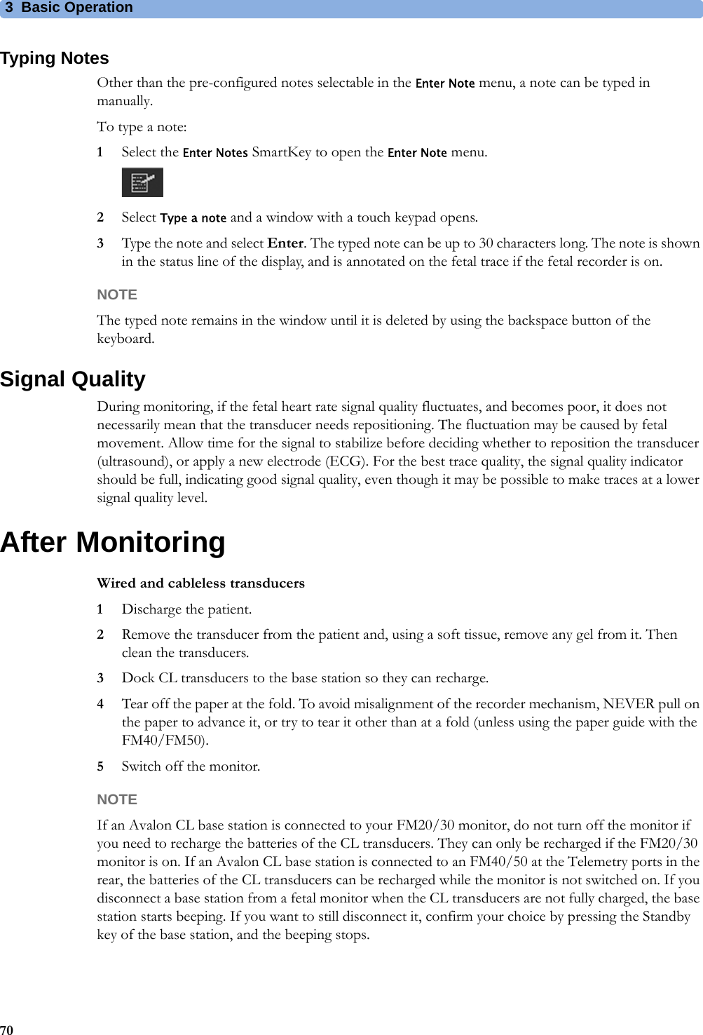 3  Basic Operation70Typing NotesOther than the pre-configured notes selectable in the Enter Note menu, a note can be typed in manually.To type a note:1Select the Enter Notes SmartKey to open the Enter Note menu.2Select Type a note and a window with a touch keypad opens.3Type the note and select Enter. The typed note can be up to 30 characters long. The note is shown in the status line of the display, and is annotated on the fetal trace if the fetal recorder is on.NOTEThe typed note remains in the window until it is deleted by using the backspace button of the keyboard.Signal QualityDuring monitoring, if the fetal heart rate signal quality fluctuates, and becomes poor, it does not necessarily mean that the transducer needs repositioning. The fluctuation may be caused by fetal movement. Allow time for the signal to stabilize before deciding whether to reposition the transducer (ultrasound), or apply a new electrode (ECG). For the best trace quality, the signal quality indicator should be full, indicating good signal quality, even though it may be possible to make traces at a lower signal quality level.After MonitoringWired and cableless transducers1Discharge the patient.2Remove the transducer from the patient and, using a soft tissue, remove any gel from it. Then clean the transducers.3Dock CL transducers to the base station so they can recharge.4Tear off the paper at the fold. To avoid misalignment of the recorder mechanism, NEVER pull on the paper to advance it, or try to tear it other than at a fold (unless using the paper guide with the FM40/FM50).5Switch off the monitor.NOTEIf an Avalon CL base station is connected to your FM20/30 monitor, do not turn off the monitor if you need to recharge the batteries of the CL transducers. They can only be recharged if the FM20/30 monitor is on. If an Avalon CL base station is connected to an FM40/50 at the Telemetry ports in the rear, the batteries of the CL transducers can be recharged while the monitor is not switched on. If you disconnect a base station from a fetal monitor when the CL transducers are not fully charged, the base station starts beeping. If you want to still disconnect it, confirm your choice by pressing the Standby key of the base station, and the beeping stops.