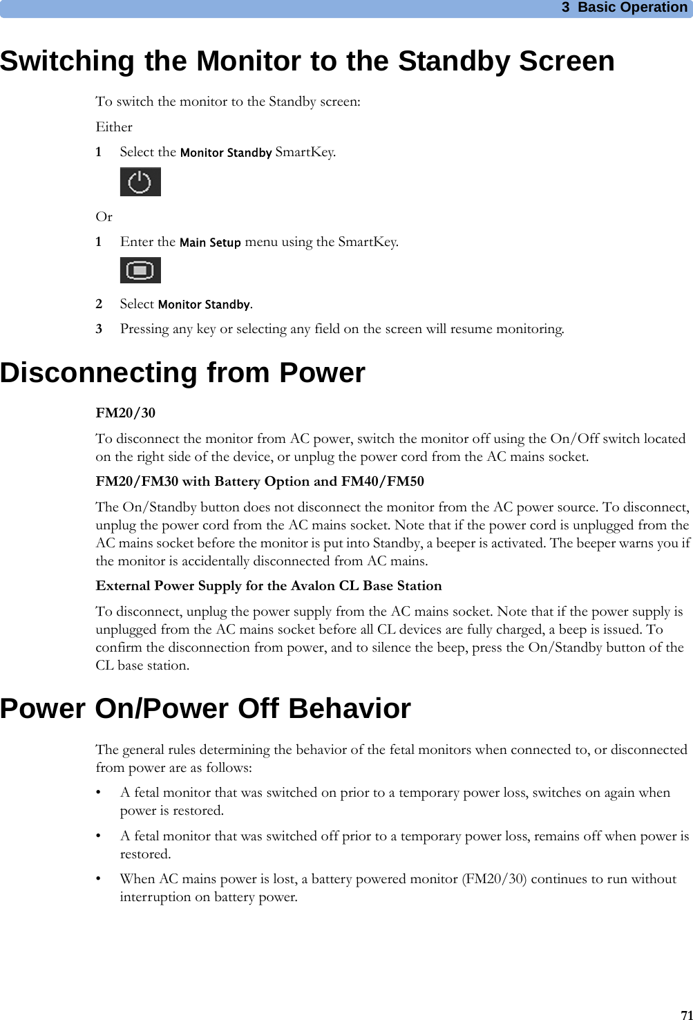 3  Basic Operation71Switching the Monitor to the Standby ScreenTo switch the monitor to the Standby screen:Either1Select the Monitor Standby SmartKey.Or1Enter the Main Setup menu using the SmartKey.2Select Monitor Standby.3Pressing any key or selecting any field on the screen will resume monitoring.Disconnecting from PowerFM20/30To disconnect the monitor from AC power, switch the monitor off using the On/Off switch located on the right side of the device, or unplug the power cord from the AC mains socket.FM20/FM30 with Battery Option and FM40/FM50The On/Standby button does not disconnect the monitor from the AC power source. To disconnect, unplug the power cord from the AC mains socket. Note that if the power cord is unplugged from the AC mains socket before the monitor is put into Standby, a beeper is activated. The beeper warns you if the monitor is accidentally disconnected from AC mains.External Power Supply for the Avalon CL Base StationTo disconnect, unplug the power supply from the AC mains socket. Note that if the power supply is unplugged from the AC mains socket before all CL devices are fully charged, a beep is issued. To confirm the disconnection from power, and to silence the beep, press the On/Standby button of the CL base station.Power On/Power Off BehaviorThe general rules determining the behavior of the fetal monitors when connected to, or disconnected from power are as follows:• A fetal monitor that was switched on prior to a temporary power loss, switches on again when power is restored.• A fetal monitor that was switched off prior to a temporary power loss, remains off when power is restored.• When AC mains power is lost, a battery powered monitor (FM20/30) continues to run without interruption on battery power.