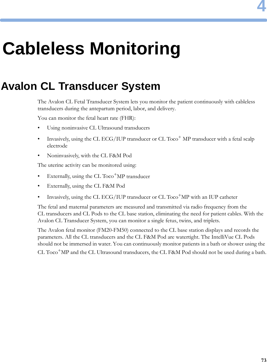 4734Cableless MonitoringAvalon CL Transducer SystemThe Avalon CL Fetal Transducer System lets you monitor the patient continuously with cableless transducers during the antepartum period, labor, and delivery.You can monitor the fetal heart rate (FHR):• Using noninvasive CL Ultrasound transducers• Invasively, using the CL ECG/IUP transducer or CL Toco+ MP transducer with a fetal scalp electrode• Noninvasively, with the CL F&amp;M PodThe uterine activity can be monitored using:• Externally, using the CL Toco+MP transducer• Externally, using the CL F&amp;M Pod• Invasively, using the CL ECG/IUP transducer or CL Toco+MP with an IUP catheterThe fetal and maternal parameters are measured and transmitted via radio frequency from the CL transducers and CL Pods to the CL base station, eliminating the need for patient cables. With the Avalon CL Transducer System, you can monitor a single fetus, twins, and triplets.The Avalon fetal monitor (FM20-FM50) connected to the CL base station displays and records the parameters. All the CL transducers and the CL F&amp;M Pod are watertight. The IntelliVue CL Pods should not be immersed in water. You can continuously monitor patients in a bath or shower using the CL Toco+MP and the CL Ultrasound transducers, the CL F&amp;M Pod should not be used during a bath.