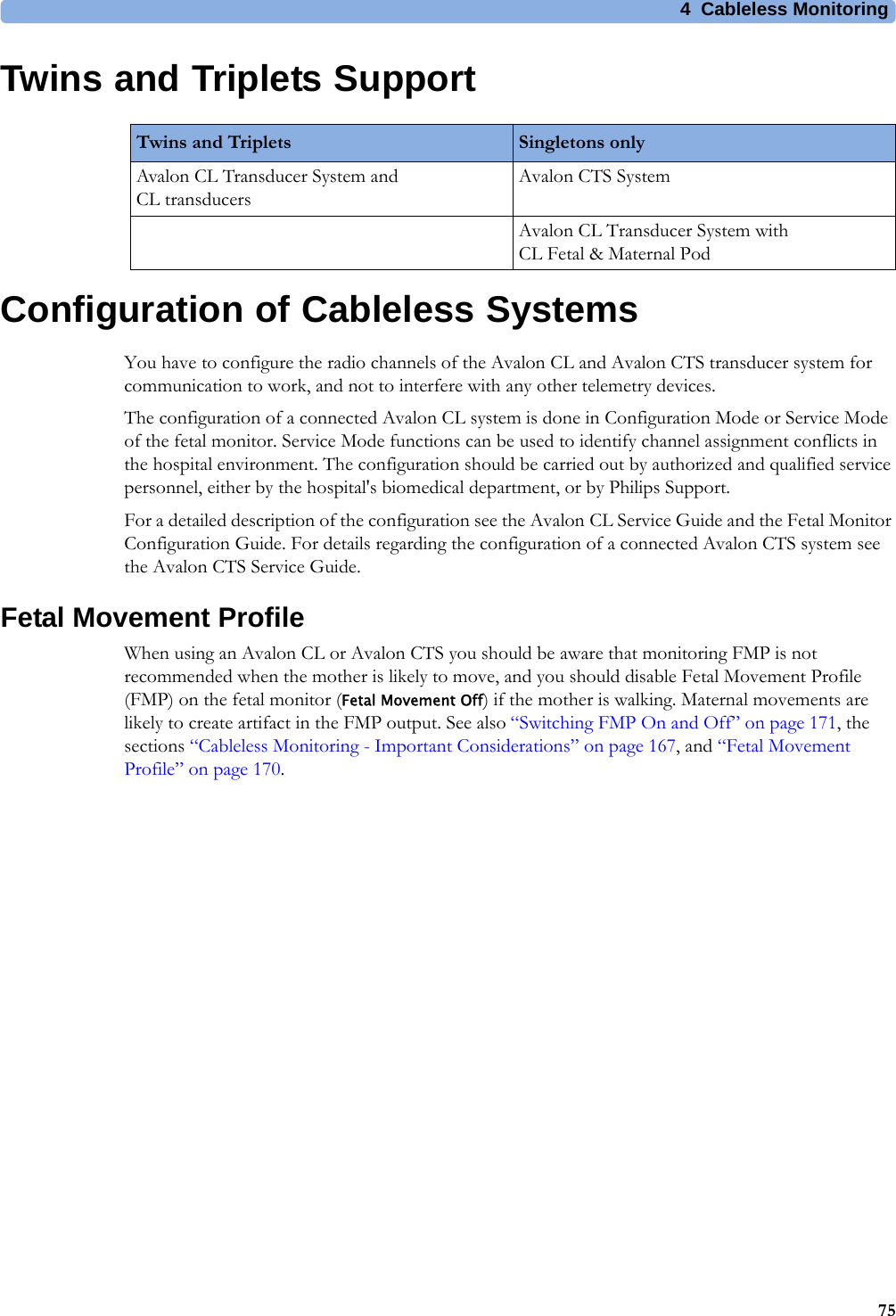 4  Cableless Monitoring75Twins and Triplets SupportConfiguration of Cableless SystemsYou have to configure the radio channels of the Avalon CL and Avalon CTS transducer system for communication to work, and not to interfere with any other telemetry devices.The configuration of a connected Avalon CL system is done in Configuration Mode or Service Mode of the fetal monitor. Service Mode functions can be used to identify channel assignment conflicts in the hospital environment. The configuration should be carried out by authorized and qualified service personnel, either by the hospital&apos;s biomedical department, or by Philips Support.For a detailed description of the configuration see the Avalon CL Service Guide and the Fetal Monitor Configuration Guide. For details regarding the configuration of a connected Avalon CTS system see the Avalon CTS Service Guide.Fetal Movement ProfileWhen using an Avalon CL or Avalon CTS you should be aware that monitoring FMP is not recommended when the mother is likely to move, and you should disable Fetal Movement Profile (FMP) on the fetal monitor (Fetal Movement Off) if the mother is walking. Maternal movements are likely to create artifact in the FMP output. See also “Switching FMP On and Off” on page 171, the sections “Cableless Monitoring - Important Considerations” on page 167, and “Fetal Movement Profile” on page 170.Twins and Triplets Singletons onlyAvalon CL Transducer System and CL transducersAvalon CTS SystemAvalon CL Transducer System with CL Fetal &amp; Maternal Pod