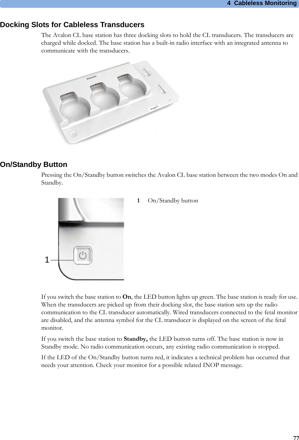 4  Cableless Monitoring77Docking Slots for Cableless TransducersThe Avalon CL base station has three docking slots to hold the CL transducers. The transducers are charged while docked. The base station has a built-in radio interface with an integrated antenna to communicate with the transducers.On/Standby ButtonPressing the On/Standby button switches the Avalon CL base station between the two modes On and Standby.If you switch the base station to On, the LED button lights up green. The base station is ready for use. When the transducers are picked up from their docking slot, the base station sets up the radio communication to the CL transducer automatically. Wired transducers connected to the fetal monitor are disabled, and the antenna symbol for the CL transducer is displayed on the screen of the fetal monitor.If you switch the base station to Standby, the LED button turns off. The base station is now in Standby mode. No radio communication occurs, any existing radio communication is stopped.If the LED of the On/Standby button turns red, it indicates a technical problem has occurred that needs your attention. Check your monitor for a possible related INOP message.1On/Standby button