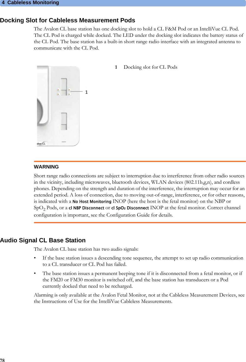 4  Cableless Monitoring78Docking Slot for Cableless Measurement PodsThe Avalon CL base station has one docking slot to hold a CL F&amp;M Pod or an IntelliVue CL Pod. The CL Pod is charged while docked. The LED under the docking slot indicates the battery status of the CL Pod. The base station has a built-in short range radio interface with an integrated antenna to communicate with the CL Pod.WARNINGShort range radio connections are subject to interruption due to interference from other radio sources in the vicinity, including microwaves, bluetooth devices, WLAN devices (802.11b,g,n), and cordless phones. Depending on the strength and duration of the interference, the interruption may occur for an extended period. A loss of connection, due to moving out-of-range, interference, or for other reasons, is indicated with a No Host Monitoring INOP (here the host is the fetal monitor) on the NBP or SpO2 Pods, or a cl NBP Disconnect or cl SpO₂ Disconnect INOP at the fetal monitor. Correct channel configuration is important, see the Configuration Guide for details.Audio Signal CL Base StationThe Avalon CL base station has two audio signals:• If the base station issues a descending tone sequence, the attempt to set up radio communication to a CL transducer or CL Pod has failed.• The base station issues a permanent beeping tone if it is disconnected from a fetal monitor, or if the FM20 or FM30 monitor is switched off, and the base station has transducers or a Pod currently docked that need to be recharged.Alarming is only available at the Avalon Fetal Monitor, not at the Cableless Measurement Devices, see the Instructions of Use for the IntelliVue Cableless Measurements.1Docking slot for CL Pods