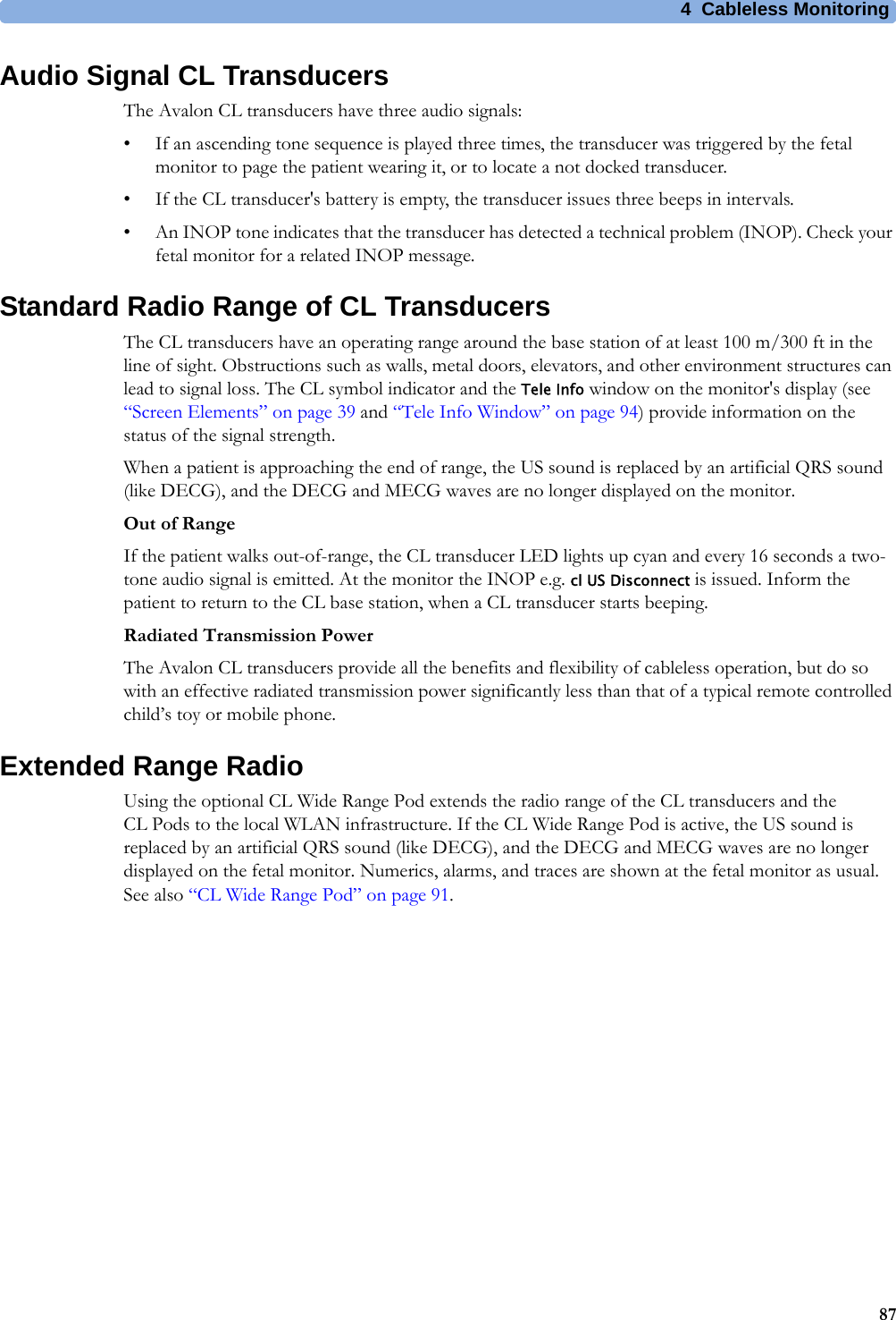 4  Cableless Monitoring87Audio Signal CL TransducersThe Avalon CL transducers have three audio signals:• If an ascending tone sequence is played three times, the transducer was triggered by the fetal monitor to page the patient wearing it, or to locate a not docked transducer.• If the CL transducer&apos;s battery is empty, the transducer issues three beeps in intervals.• An INOP tone indicates that the transducer has detected a technical problem (INOP). Check your fetal monitor for a related INOP message.Standard Radio Range of CL TransducersThe CL transducers have an operating range around the base station of at least 100 m/300 ft in the line of sight. Obstructions such as walls, metal doors, elevators, and other environment structures can lead to signal loss. The CL symbol indicator and the Tele Info window on the monitor&apos;s display (see “Screen Elements” on page 39 and “Tele Info Window” on page 94) provide information on the status of the signal strength.When a patient is approaching the end of range, the US sound is replaced by an artificial QRS sound (like DECG), and the DECG and MECG waves are no longer displayed on the monitor.Out of RangeIf the patient walks out-of-range, the CL transducer LED lights up cyan and every 16 seconds a two-tone audio signal is emitted. At the monitor the INOP e.g. cl US Disconnect is issued. Inform the patient to return to the CL base station, when a CL transducer starts beeping.Radiated Transmission PowerThe Avalon CL transducers provide all the benefits and flexibility of cableless operation, but do so with an effective radiated transmission power significantly less than that of a typical remote controlled child’s toy or mobile phone.Extended Range RadioUsing the optional CL Wide Range Pod extends the radio range of the CL transducers and the CL Pods to the local WLAN infrastructure. If the CL Wide Range Pod is active, the US sound is replaced by an artificial QRS sound (like DECG), and the DECG and MECG waves are no longer displayed on the fetal monitor. Numerics, alarms, and traces are shown at the fetal monitor as usual. See also “CL Wide Range Pod” on page 91.