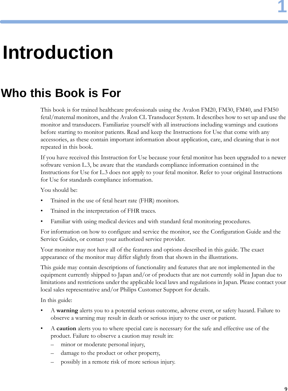 191IntroductionWho this Book is ForThis book is for trained healthcare professionals using the Avalon FM20, FM30, FM40, and FM50 fetal/maternal monitors, and the Avalon CL Transducer System. It describes how to set up and use the monitor and transducers. Familiarize yourself with all instructions including warnings and cautions before starting to monitor patients. Read and keep the Instructions for Use that come with any accessories, as these contain important information about application, care, and cleaning that is not repeated in this book.If you have received this Instruction for Use because your fetal monitor has been upgraded to a newer software version L.3, be aware that the standards compliance information contained in the Instructions for Use for L.3 does not apply to your fetal monitor. Refer to your original Instructions for Use for standards compliance information.You should be:• Trained in the use of fetal heart rate (FHR) monitors.• Trained in the interpretation of FHR traces.• Familiar with using medical devices and with standard fetal monitoring procedures.For information on how to configure and service the monitor, see the Configuration Guide and the Service Guides, or contact your authorized service provider.Your monitor may not have all of the features and options described in this guide. The exact appearance of the monitor may differ slightly from that shown in the illustrations.This guide may contain descriptions of functionality and features that are not implemented in the equipment currently shipped to Japan and/or of products that are not currently sold in Japan due to limitations and restrictions under the applicable local laws and regulations in Japan. Please contact your local sales representative and/or Philips Customer Support for details.In this guide:•A warning alerts you to a potential serious outcome, adverse event, or safety hazard. Failure to observe a warning may result in death or serious injury to the user or patient.•A caution alerts you to where special care is necessary for the safe and effective use of the product. Failure to observe a caution may result in:– minor or moderate personal injury,– damage to the product or other property,– possibly in a remote risk of more serious injury.