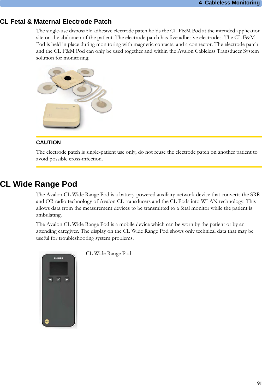 4  Cableless Monitoring91CL Fetal &amp; Maternal Electrode PatchThe single-use disposable adhesive electrode patch holds the CL F&amp;M Pod at the intended application site on the abdomen of the patient. The electrode patch has five adhesive electrodes. The CL F&amp;M Pod is held in place during monitoring with magnetic contacts, and a connector. The electrode patch and the CL F&amp;M Pod can only be used together and within the Avalon Cableless Transducer System solution for monitoring.CAUTIONThe electrode patch is single-patient use only, do not reuse the electrode patch on another patient to avoid possible cross-infection.CL Wide Range PodThe Avalon CL Wide Range Pod is a battery-powered auxiliary network device that converts the SRR and OB radio technology of Avalon CL transducers and the CL Pods into WLAN technology. This allows data from the measurement devices to be transmitted to a fetal monitor while the patient is ambulating.The Avalon CL Wide Range Pod is a mobile device which can be worn by the patient or by an attending caregiver. The display on the CL Wide Range Pod shows only technical data that may be useful for troubleshooting system problems.CL Wide Range Pod