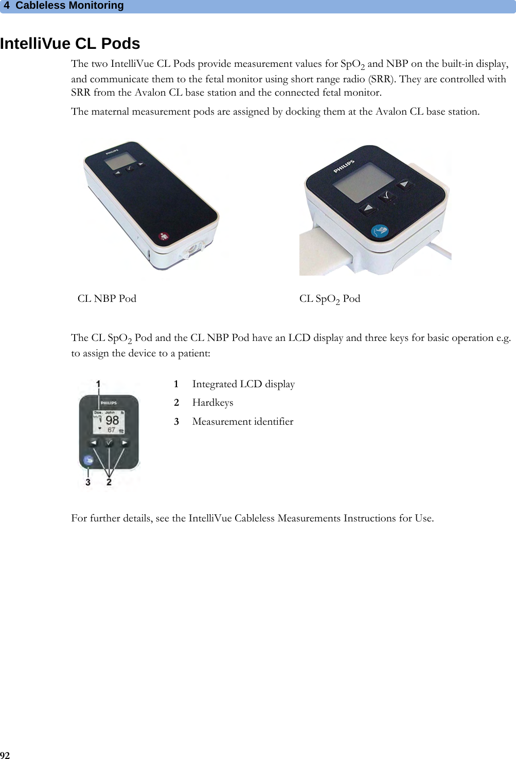 4  Cableless Monitoring92IntelliVue CL PodsThe two IntelliVue CL Pods provide measurement values for SpO2 and NBP on the built-in display, and communicate them to the fetal monitor using short range radio (SRR). They are controlled with SRR from the Avalon CL base station and the connected fetal monitor.The maternal measurement pods are assigned by docking them at the Avalon CL base station.The CL SpO2 Pod and the CL NBP Pod have an LCD display and three keys for basic operation e.g. to assign the device to a patient:For further details, see the IntelliVue Cableless Measurements Instructions for Use.CL NBP Pod CL SpO2 Pod1Integrated LCD display2Hardkeys3Measurement identifier