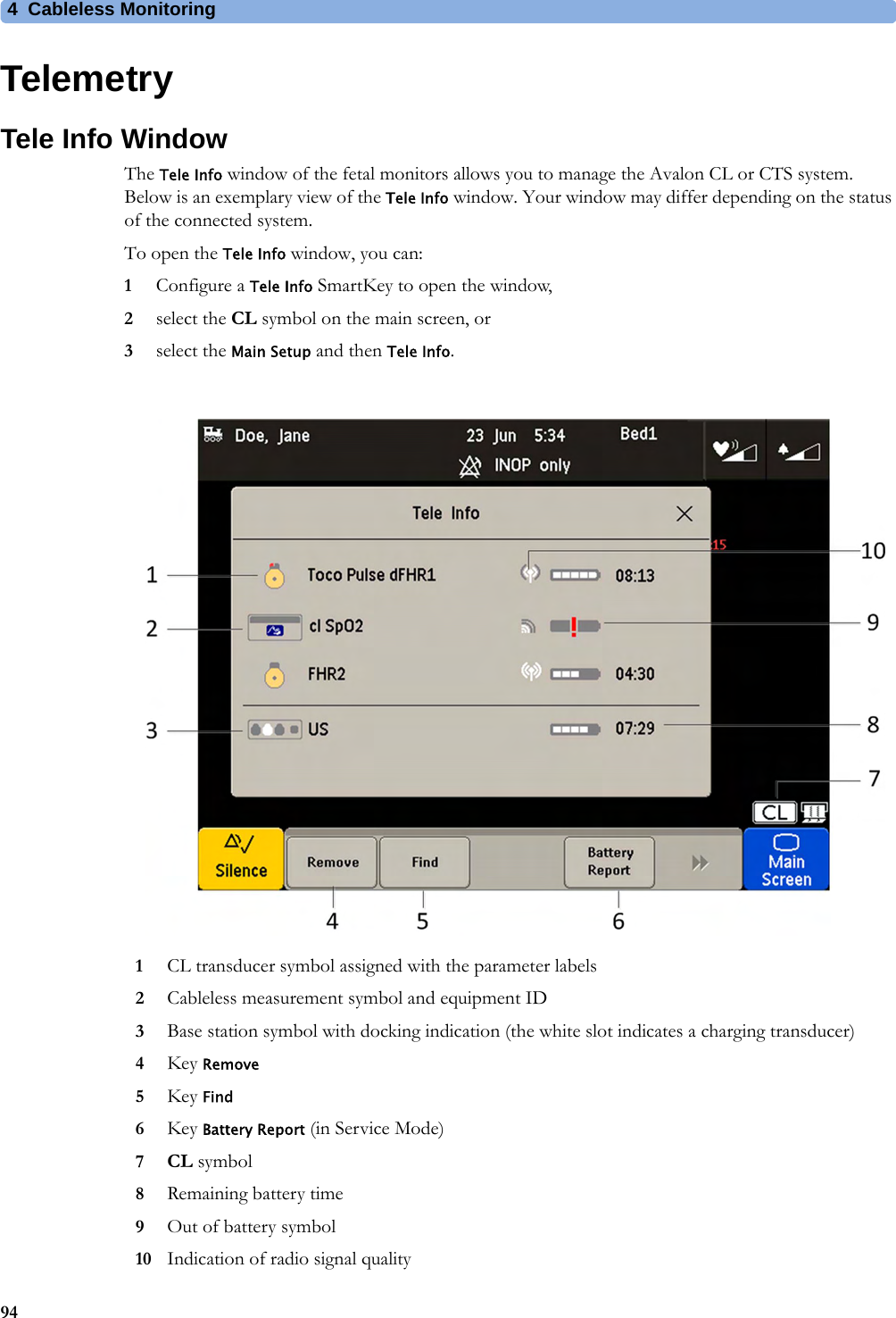 4  Cableless Monitoring94TelemetryTele Info WindowThe Tele Info window of the fetal monitors allows you to manage the Avalon CL or CTS system. Below is an exemplary view of the Tele Info window. Your window may differ depending on the status of the connected system.To open the Tele Info window, you can:1Configure a Tele Info SmartKey to open the window,2select the CL symbol on the main screen, or3select the Main Setup and then Tele Info.1CL transducer symbol assigned with the parameter labels2Cableless measurement symbol and equipment ID3Base station symbol with docking indication (the white slot indicates a charging transducer)4Key Remove5Key Find6Key Battery Report (in Service Mode)7CL symbol8Remaining battery time9Out of battery symbol10 Indication of radio signal quality