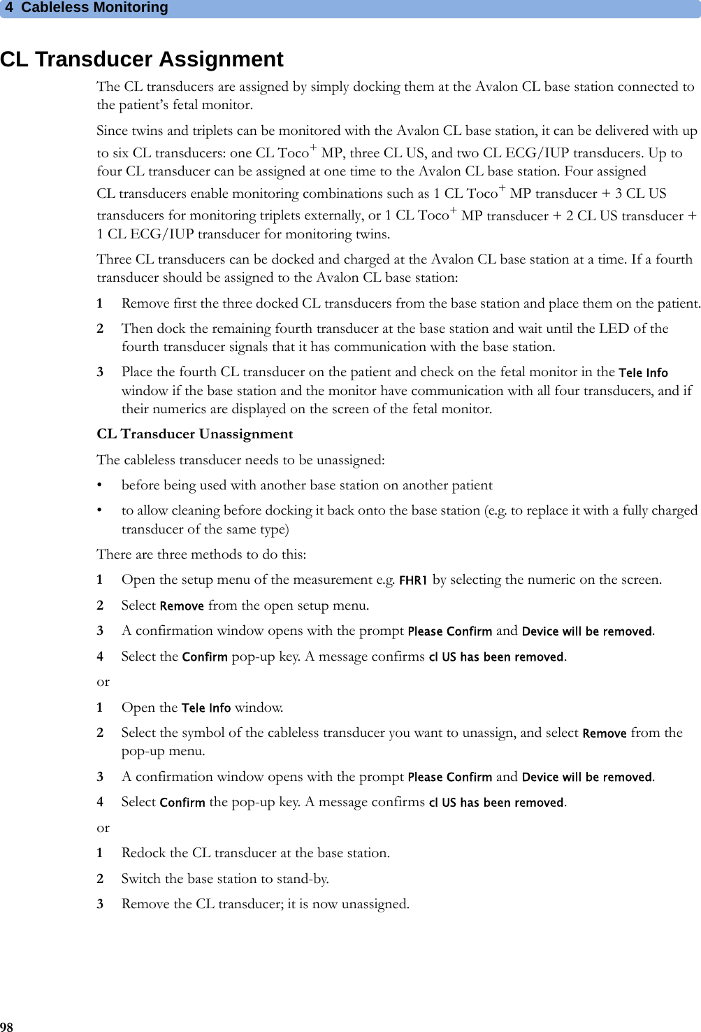 4  Cableless Monitoring98CL Transducer AssignmentThe CL transducers are assigned by simply docking them at the Avalon CL base station connected to the patient’s fetal monitor.Since twins and triplets can be monitored with the Avalon CL base station, it can be delivered with up to six CL transducers: one CL Toco+ MP, three CL US, and two CL ECG/IUP transducers. Up to four CL transducer can be assigned at one time to the Avalon CL base station. Four assigned CL transducers enable monitoring combinations such as 1 CL Toco+ MP transducer + 3 CL US transducers for monitoring triplets externally, or 1 CL Toco+ MP transducer + 2 CL US transducer + 1 CL ECG/IUP transducer for monitoring twins.Three CL transducers can be docked and charged at the Avalon CL base station at a time. If a fourth transducer should be assigned to the Avalon CL base station:1Remove first the three docked CL transducers from the base station and place them on the patient.2Then dock the remaining fourth transducer at the base station and wait until the LED of the fourth transducer signals that it has communication with the base station.3Place the fourth CL transducer on the patient and check on the fetal monitor in the Tele Info window if the base station and the monitor have communication with all four transducers, and if their numerics are displayed on the screen of the fetal monitor.CL Transducer UnassignmentThe cableless transducer needs to be unassigned:• before being used with another base station on another patient• to allow cleaning before docking it back onto the base station (e.g. to replace it with a fully charged transducer of the same type)There are three methods to do this:1Open the setup menu of the measurement e.g. FHR1 by selecting the numeric on the screen.2Select Remove from the open setup menu.3A confirmation window opens with the prompt Please Confirm and Device will be removed.4Select the Confirm pop-up key. A message confirms cl US has been removed.or1Open the Tele Info window.2Select the symbol of the cableless transducer you want to unassign, and select Remove from the pop-up menu.3A confirmation window opens with the prompt Please Confirm and Device will be removed.4Select Confirm the pop-up key. A message confirms cl US has been removed.or1Redock the CL transducer at the base station.2Switch the base station to stand-by.3Remove the CL transducer; it is now unassigned.