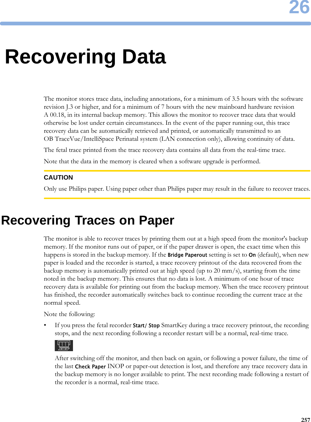 2625726Recovering DataThe monitor stores trace data, including annotations, for a minimum of 3.5 hours with the software revision J.3 or higher, and for a minimum of 7 hours with the new mainboard hardware revision A 00.18, in its internal backup memory. This allows the monitor to recover trace data that would otherwise be lost under certain circumstances. In the event of the paper running out, this trace recovery data can be automatically retrieved and printed, or automatically transmitted to an OB TraceVue/IntelliSpace Perinatal system (LAN connection only), allowing continuity of data.The fetal trace printed from the trace recovery data contains all data from the real-time trace.Note that the data in the memory is cleared when a software upgrade is performed.CAUTIONOnly use Philips paper. Using paper other than Philips paper may result in the failure to recover traces.Recovering Traces on PaperThe monitor is able to recover traces by printing them out at a high speed from the monitor&apos;s backup memory. If the monitor runs out of paper, or if the paper drawer is open, the exact time when this happens is stored in the backup memory. If the Bridge Paperout setting is set to On (default), when new paper is loaded and the recorder is started, a trace recovery printout of the data recovered from the backup memory is automatically printed out at high speed (up to 20 mm/s), starting from the time noted in the backup memory. This ensures that no data is lost. A minimum of one hour of trace recovery data is available for printing out from the backup memory. When the trace recovery printout has finished, the recorder automatically switches back to continue recording the current trace at the normal speed.Note the following:• If you press the fetal recorder Start/ Stop SmartKey during a trace recovery printout, the recording stops, and the next recording following a recorder restart will be a normal, real-time trace.After switching off the monitor, and then back on again, or following a power failure, the time of the last Check Paper INOP or paper-out detection is lost, and therefore any trace recovery data in the backup memory is no longer available to print. The next recording made following a restart of the recorder is a normal, real-time trace.