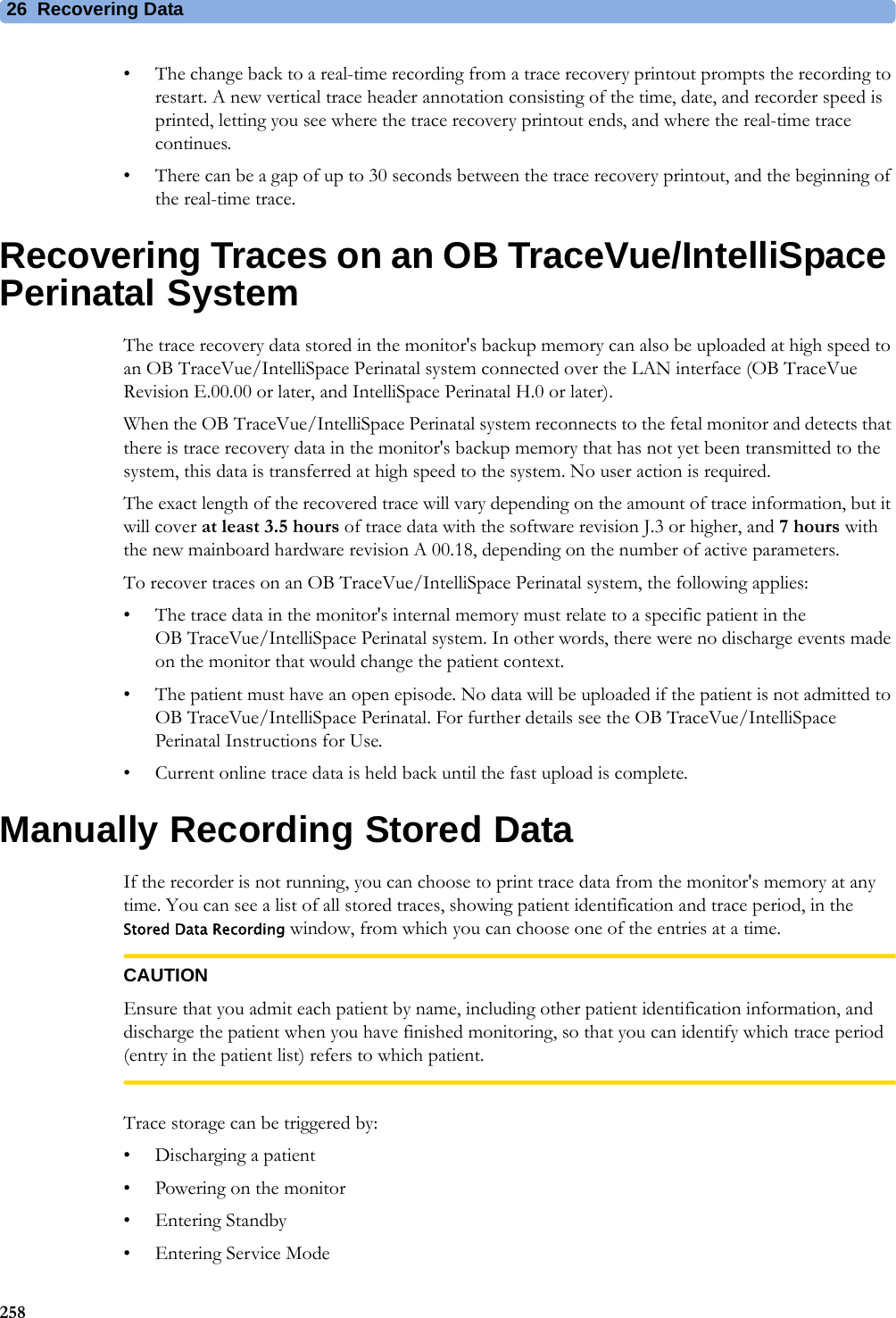 26  Recovering Data258• The change back to a real-time recording from a trace recovery printout prompts the recording to restart. A new vertical trace header annotation consisting of the time, date, and recorder speed is printed, letting you see where the trace recovery printout ends, and where the real-time trace continues.• There can be a gap of up to 30 seconds between the trace recovery printout, and the beginning of the real-time trace.Recovering Traces on an OB TraceVue/IntelliSpace Perinatal SystemThe trace recovery data stored in the monitor&apos;s backup memory can also be uploaded at high speed to an OB TraceVue/IntelliSpace Perinatal system connected over the LAN interface (OB TraceVue Revision E.00.00 or later, and IntelliSpace Perinatal H.0 or later).When the OB TraceVue/IntelliSpace Perinatal system reconnects to the fetal monitor and detects that there is trace recovery data in the monitor&apos;s backup memory that has not yet been transmitted to the system, this data is transferred at high speed to the system. No user action is required.The exact length of the recovered trace will vary depending on the amount of trace information, but it will cover at least 3.5 hours of trace data with the software revision J.3 or higher, and 7 hours with the new mainboard hardware revision A 00.18, depending on the number of active parameters.To recover traces on an OB TraceVue/IntelliSpace Perinatal system, the following applies:• The trace data in the monitor&apos;s internal memory must relate to a specific patient in the OB TraceVue/IntelliSpace Perinatal system. In other words, there were no discharge events made on the monitor that would change the patient context.• The patient must have an open episode. No data will be uploaded if the patient is not admitted to OB TraceVue/IntelliSpace Perinatal. For further details see the OB TraceVue/IntelliSpace Perinatal Instructions for Use.• Current online trace data is held back until the fast upload is complete.Manually Recording Stored DataIf the recorder is not running, you can choose to print trace data from the monitor&apos;s memory at any time. You can see a list of all stored traces, showing patient identification and trace period, in the Stored Data Recording window, from which you can choose one of the entries at a time.CAUTIONEnsure that you admit each patient by name, including other patient identification information, and discharge the patient when you have finished monitoring, so that you can identify which trace period (entry in the patient list) refers to which patient.Trace storage can be triggered by:• Discharging a patient• Powering on the monitor•Entering Standby• Entering Service Mode