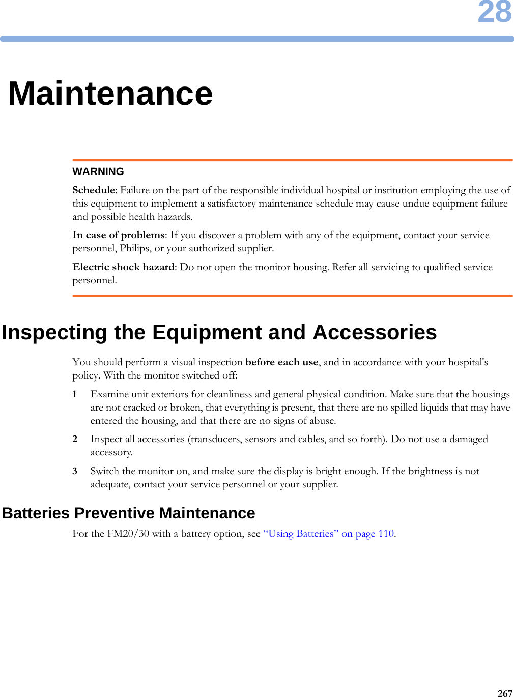 2826728MaintenanceWARNINGSchedule: Failure on the part of the responsible individual hospital or institution employing the use of this equipment to implement a satisfactory maintenance schedule may cause undue equipment failure and possible health hazards.In case of problems: If you discover a problem with any of the equipment, contact your service personnel, Philips, or your authorized supplier.Electric shock hazard: Do not open the monitor housing. Refer all servicing to qualified service personnel.Inspecting the Equipment and AccessoriesYou should perform a visual inspection before each use, and in accordance with your hospital&apos;s policy. With the monitor switched off:1Examine unit exteriors for cleanliness and general physical condition. Make sure that the housings are not cracked or broken, that everything is present, that there are no spilled liquids that may have entered the housing, and that there are no signs of abuse.2Inspect all accessories (transducers, sensors and cables, and so forth). Do not use a damaged accessory.3Switch the monitor on, and make sure the display is bright enough. If the brightness is not adequate, contact your service personnel or your supplier.Batteries Preventive MaintenanceFor the FM20/30 with a battery option, see “Using Batteries” on page 110.