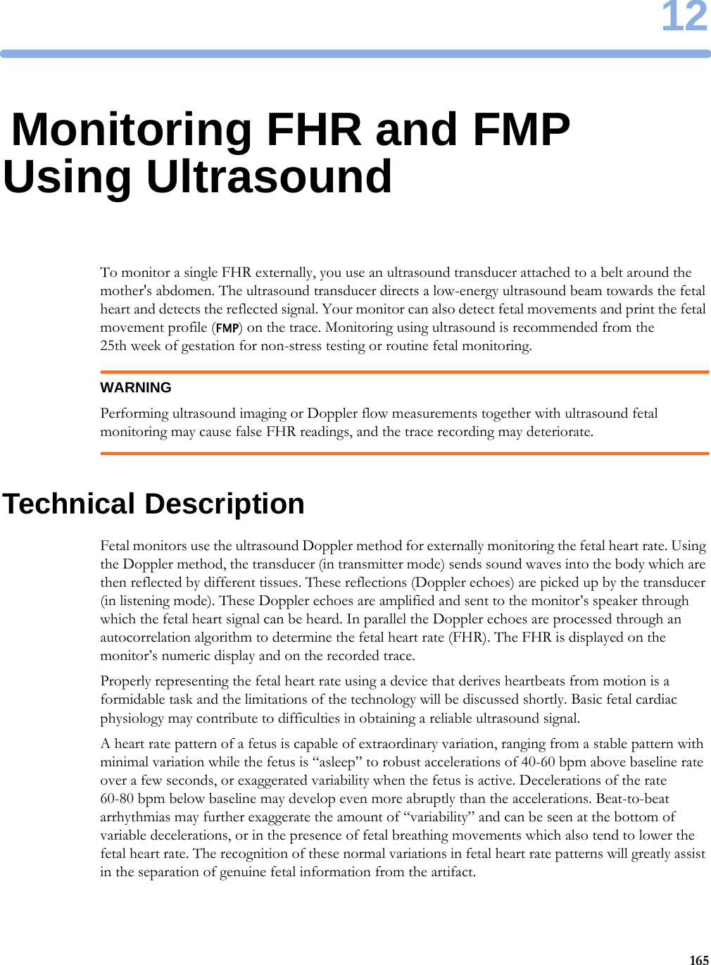 1216512Monitoring FHR and FMP Using UltrasoundTo monitor a single FHR externally, you use an ultrasound transducer attached to a belt around the mother&apos;s abdomen. The ultrasound transducer directs a low-energy ultrasound beam towards the fetal heart and detects the reflected signal. Your monitor can also detect fetal movements and print the fetal movement profile (FMP) on the trace. Monitoring using ultrasound is recommended from the 25th week of gestation for non-stress testing or routine fetal monitoring.WARNINGPerforming ultrasound imaging or Doppler flow measurements together with ultrasound fetal monitoring may cause false FHR readings, and the trace recording may deteriorate.Technical DescriptionFetal monitors use the ultrasound Doppler method for externally monitoring the fetal heart rate. Using the Doppler method, the transducer (in transmitter mode) sends sound waves into the body which are then reflected by different tissues. These reflections (Doppler echoes) are picked up by the transducer (in listening mode). These Doppler echoes are amplified and sent to the monitor’s speaker through which the fetal heart signal can be heard. In parallel the Doppler echoes are processed through an autocorrelation algorithm to determine the fetal heart rate (FHR). The FHR is displayed on the monitor’s numeric display and on the recorded trace.Properly representing the fetal heart rate using a device that derives heartbeats from motion is a formidable task and the limitations of the technology will be discussed shortly. Basic fetal cardiac physiology may contribute to difficulties in obtaining a reliable ultrasound signal.A heart rate pattern of a fetus is capable of extraordinary variation, ranging from a stable pattern with minimal variation while the fetus is “asleep” to robust accelerations of 40-60 bpm above baseline rate over a few seconds, or exaggerated variability when the fetus is active. Decelerations of the rate 60-80 bpm below baseline may develop even more abruptly than the accelerations. Beat-to-beat arrhythmias may further exaggerate the amount of “variability” and can be seen at the bottom of variable decelerations, or in the presence of fetal breathing movements which also tend to lower the fetal heart rate. The recognition of these normal variations in fetal heart rate patterns will greatly assist in the separation of genuine fetal information from the artifact.