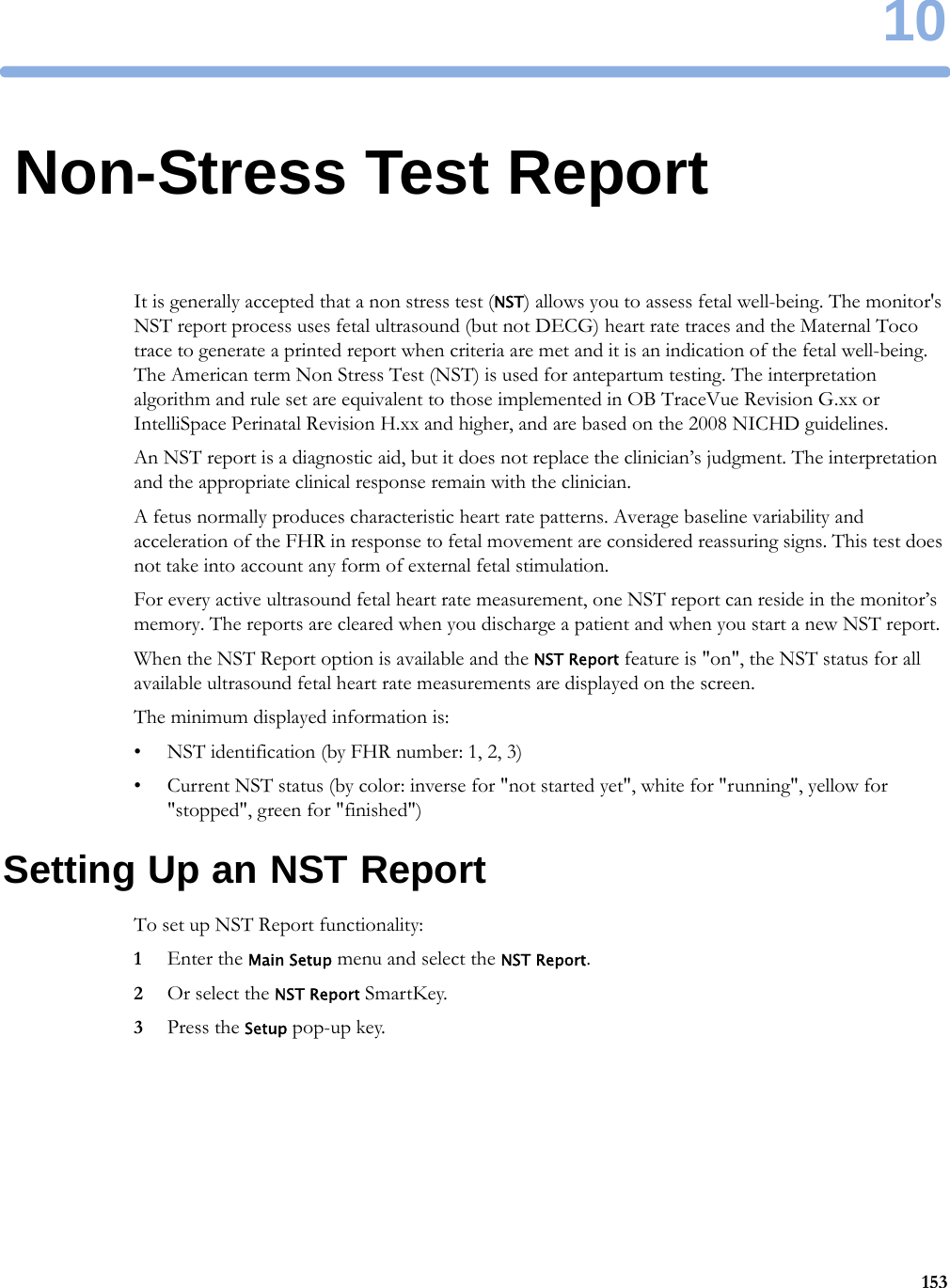 1015310Non-Stress Test ReportIt is generally accepted that a non stress test (NST) allows you to assess fetal well-being. The monitor&apos;s NST report process uses fetal ultrasound (but not DECG) heart rate traces and the Maternal Toco trace to generate a printed report when criteria are met and it is an indication of the fetal well-being. The American term Non Stress Test (NST) is used for antepartum testing. The interpretation algorithm and rule set are equivalent to those implemented in OB TraceVue Revision G.xx or IntelliSpace Perinatal Revision H.xx and higher, and are based on the 2008 NICHD guidelines.An NST report is a diagnostic aid, but it does not replace the clinician’s judgment. The interpretation and the appropriate clinical response remain with the clinician.A fetus normally produces characteristic heart rate patterns. Average baseline variability and acceleration of the FHR in response to fetal movement are considered reassuring signs. This test does not take into account any form of external fetal stimulation.For every active ultrasound fetal heart rate measurement, one NST report can reside in the monitor’s memory. The reports are cleared when you discharge a patient and when you start a new NST report.When the NST Report option is available and the NST Report feature is &quot;on&quot;, the NST status for all available ultrasound fetal heart rate measurements are displayed on the screen.The minimum displayed information is:• NST identification (by FHR number: 1, 2, 3)• Current NST status (by color: inverse for &quot;not started yet&quot;, white for &quot;running&quot;, yellow for &quot;stopped&quot;, green for &quot;finished&quot;)Setting Up an NST ReportTo set up NST Report functionality:1Enter the Main Setup menu and select the NST Report.2Or select the NST Report SmartKey.3Press the Setup pop-up key.