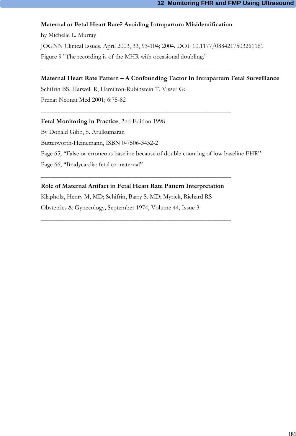 12  Monitoring FHR and FMP Using Ultrasound181Maternal or Fetal Heart Rate? Avoiding Intrapartum Misidentificationby Michelle L. MurrayJOGNN Clinical Issues, April 2003, 33, 93-104; 2004. DOI: 10.1177/0884217503261161Figure 9 &quot;The recording is of the MHR with occasional doubling.&quot;___________________________________________________________Maternal Heart Rate Pattern – A Confounding Factor In Intrapartum Fetal SurveillanceSchifrin BS, Harwell R, Hamilton-Rubinstein T, Visser G:Prenat Neonat Med 2001; 6:75-82___________________________________________________________Fetal Monitoring in Practice, 2nd Edition 1998By Donald Gibb, S. ArulkumaranButterworth-Heinemann, ISBN 0-7506-3432-2Page 65, “False or erroneous baseline because of double counting of low baseline FHR”Page 66, “Bradycardia: fetal or maternal”___________________________________________________________Role of Maternal Artifact in Fetal Heart Rate Pattern InterpretationKlapholz, Henry M, MD; Schifrin, Barry S. MD; Myrick, Richard RSObstetrics &amp; Gynecology, September 1974, Volume 44, Issue 3___________________________________________________________