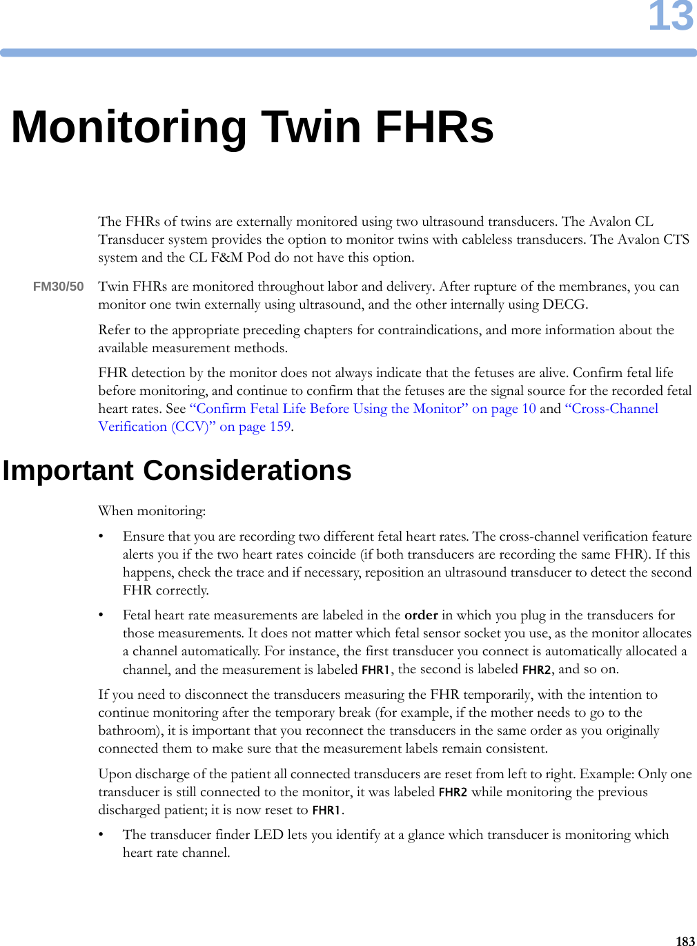 1318313Monitoring Twin FHRsThe FHRs of twins are externally monitored using two ultrasound transducers. The Avalon CL Transducer system provides the option to monitor twins with cableless transducers. The Avalon CTS system and the CL F&amp;M Pod do not have this option.FM30/50 Twin FHRs are monitored throughout labor and delivery. After rupture of the membranes, you can monitor one twin externally using ultrasound, and the other internally using DECG.Refer to the appropriate preceding chapters for contraindications, and more information about the available measurement methods.FHR detection by the monitor does not always indicate that the fetuses are alive. Confirm fetal life before monitoring, and continue to confirm that the fetuses are the signal source for the recorded fetal heart rates. See “Confirm Fetal Life Before Using the Monitor” on page 10 and “Cross-Channel Verification (CCV)” on page 159.Important ConsiderationsWhen monitoring:• Ensure that you are recording two different fetal heart rates. The cross-channel verification feature alerts you if the two heart rates coincide (if both transducers are recording the same FHR). If this happens, check the trace and if necessary, reposition an ultrasound transducer to detect the second FHR correctly.• Fetal heart rate measurements are labeled in the order in which you plug in the transducers for those measurements. It does not matter which fetal sensor socket you use, as the monitor allocates a channel automatically. For instance, the first transducer you connect is automatically allocated a channel, and the measurement is labeled FHR1, the second is labeled FHR2, and so on.If you need to disconnect the transducers measuring the FHR temporarily, with the intention to continue monitoring after the temporary break (for example, if the mother needs to go to the bathroom), it is important that you reconnect the transducers in the same order as you originally connected them to make sure that the measurement labels remain consistent.Upon discharge of the patient all connected transducers are reset from left to right. Example: Only one transducer is still connected to the monitor, it was labeled FHR2 while monitoring the previous discharged patient; it is now reset to FHR1.• The transducer finder LED lets you identify at a glance which transducer is monitoring which heart rate channel.