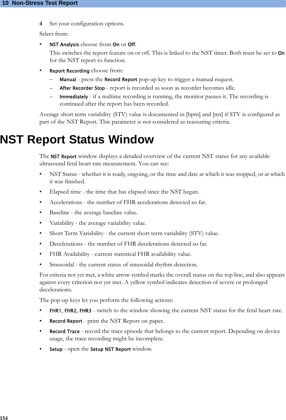 10  Non-Stress Test Report1544Set your configuration options.Select from:•NST Analysis choose from On or Off.This switches the report feature on or off. This is linked to the NST timer. Both must be set to On for the NST report to function.•Report Recording choose from:–Manual - press the Record Report pop-up key to trigger a manual request.–After Recorder Stop - report is recorded as soon as recorder becomes idle.–Immediately - if a realtime recording is running, the monitor pauses it. The recording is continued after the report has been recorded.Average short term variability (STV) value is documented in [bpm] and [ms] if STV is configured as part of the NST Report. This parameter is not considered as reassuring criteria.NST Report Status WindowThe NST Report window displays a detailed overview of the current NST status for any available ultrasound fetal heart rate measurement. You can see:• NST Status - whether it is ready, ongoing, or the time and date at which it was stopped, or at which it was finished.• Elapsed time - the time that has elapsed since the NST began.• Accelerations - the number of FHR accelerations detected so far.• Baseline - the average baseline value.• Variability - the average variability value.• Short Term Variability - the current short term variability (STV) value.• Decelerations - the number of FHR decelerations detected so far.• FHR Availability - current statistical FHR availability value.• Sinusoidal - the current status of sinusoidal rhythm detection.For criteria not yet met, a white arrow symbol marks the overall status on the top line, and also appears against every criterion not yet met. A yellow symbol indicates detection of severe or prolonged decelerations.The pop-up keys let you perform the following actions:•FHR1, FHR2, FHR3 - switch to the window showing the current NST status for the fetal heart rate.•Record Report - print the NST Report on paper.•Record Trace - record the trace episode that belongs to the current report. Depending on device usage, the trace recording might be incomplete.•Setup - open the Setup NST Report window.