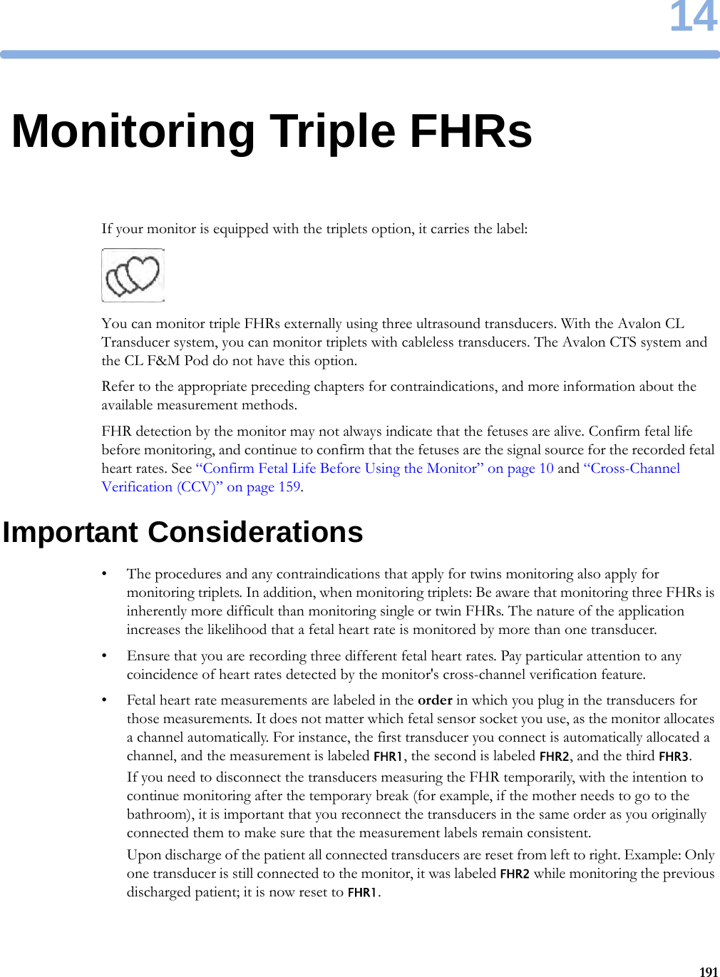 1419114Monitoring Triple FHRsIf your monitor is equipped with the triplets option, it carries the label: You can monitor triple FHRs externally using three ultrasound transducers. With the Avalon CL Transducer system, you can monitor triplets with cableless transducers. The Avalon CTS system and the CL F&amp;M Pod do not have this option.Refer to the appropriate preceding chapters for contraindications, and more information about the available measurement methods.FHR detection by the monitor may not always indicate that the fetuses are alive. Confirm fetal life before monitoring, and continue to confirm that the fetuses are the signal source for the recorded fetal heart rates. See “Confirm Fetal Life Before Using the Monitor” on page 10 and “Cross-Channel Verification (CCV)” on page 159.Important Considerations• The procedures and any contraindications that apply for twins monitoring also apply for monitoring triplets. In addition, when monitoring triplets: Be aware that monitoring three FHRs is inherently more difficult than monitoring single or twin FHRs. The nature of the application increases the likelihood that a fetal heart rate is monitored by more than one transducer.• Ensure that you are recording three different fetal heart rates. Pay particular attention to any coincidence of heart rates detected by the monitor&apos;s cross-channel verification feature.• Fetal heart rate measurements are labeled in the order in which you plug in the transducers for those measurements. It does not matter which fetal sensor socket you use, as the monitor allocates a channel automatically. For instance, the first transducer you connect is automatically allocated a channel, and the measurement is labeled FHR1, the second is labeled FHR2, and the third FHR3.If you need to disconnect the transducers measuring the FHR temporarily, with the intention to continue monitoring after the temporary break (for example, if the mother needs to go to the bathroom), it is important that you reconnect the transducers in the same order as you originally connected them to make sure that the measurement labels remain consistent.Upon discharge of the patient all connected transducers are reset from left to right. Example: Only one transducer is still connected to the monitor, it was labeled FHR2 while monitoring the previous discharged patient; it is now reset to FHR1.