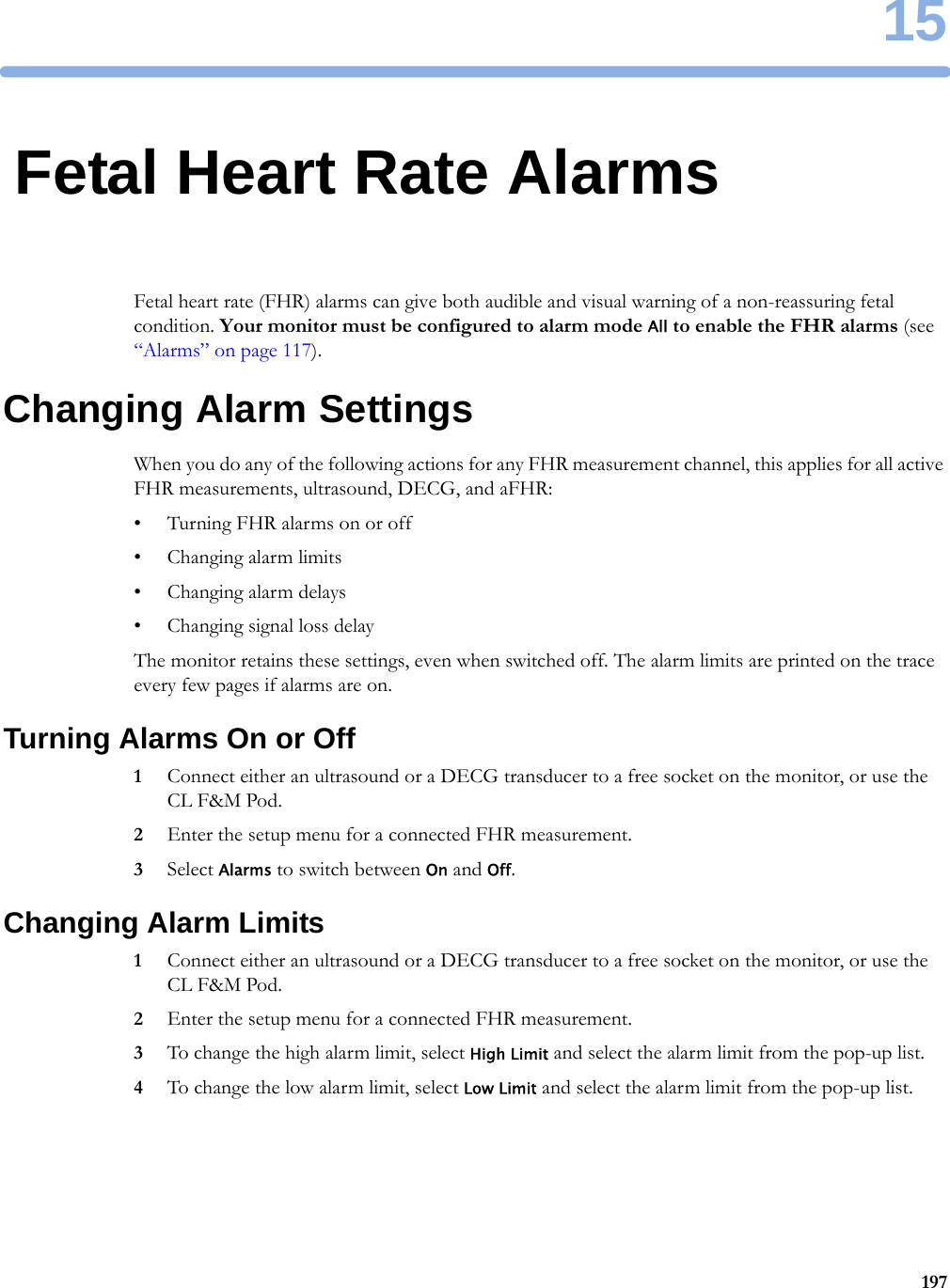 1519715Fetal Heart Rate AlarmsFetal heart rate (FHR) alarms can give both audible and visual warning of a non-reassuring fetal condition. Your monitor must be configured to alarm mode All to enable the FHR alarms (see “Alarms” on page 117).Changing Alarm SettingsWhen you do any of the following actions for any FHR measurement channel, this applies for all active FHR measurements, ultrasound, DECG, and aFHR:• Turning FHR alarms on or off• Changing alarm limits• Changing alarm delays• Changing signal loss delayThe monitor retains these settings, even when switched off. The alarm limits are printed on the trace every few pages if alarms are on.Turning Alarms On or Off1Connect either an ultrasound or a DECG transducer to a free socket on the monitor, or use the CL F&amp;M Pod.2Enter the setup menu for a connected FHR measurement.3Select Alarms to switch between On and Off.Changing Alarm Limits1Connect either an ultrasound or a DECG transducer to a free socket on the monitor, or use the CL F&amp;M Pod.2Enter the setup menu for a connected FHR measurement.3To change the high alarm limit, select High Limit and select the alarm limit from the pop-up list.4To change the low alarm limit, select Low Limit and select the alarm limit from the pop-up list.
