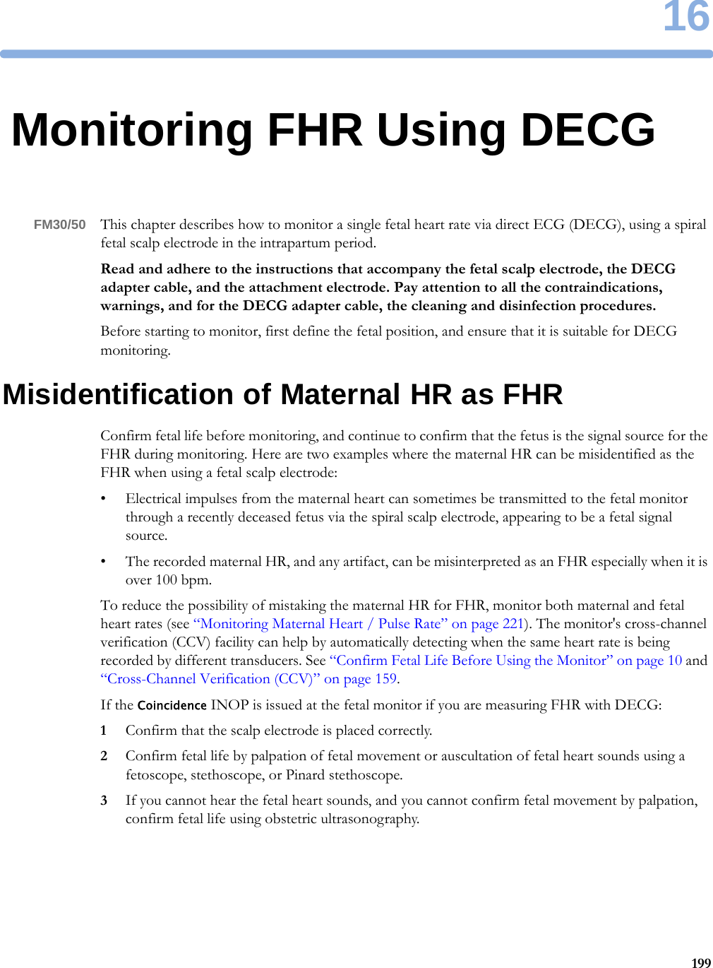 1619916Monitoring FHR Using DECGFM30/50 This chapter describes how to monitor a single fetal heart rate via direct ECG (DECG), using a spiral fetal scalp electrode in the intrapartum period.Read and adhere to the instructions that accompany the fetal scalp electrode, the DECG adapter cable, and the attachment electrode. Pay attention to all the contraindications, warnings, and for the DECG adapter cable, the cleaning and disinfection procedures.Before starting to monitor, first define the fetal position, and ensure that it is suitable for DECG monitoring.Misidentification of Maternal HR as FHRConfirm fetal life before monitoring, and continue to confirm that the fetus is the signal source for the FHR during monitoring. Here are two examples where the maternal HR can be misidentified as the FHR when using a fetal scalp electrode:• Electrical impulses from the maternal heart can sometimes be transmitted to the fetal monitor through a recently deceased fetus via the spiral scalp electrode, appearing to be a fetal signal source.• The recorded maternal HR, and any artifact, can be misinterpreted as an FHR especially when it is over 100 bpm.To reduce the possibility of mistaking the maternal HR for FHR, monitor both maternal and fetal heart rates (see “Monitoring Maternal Heart / Pulse Rate” on page 221). The monitor&apos;s cross-channel verification (CCV) facility can help by automatically detecting when the same heart rate is being recorded by different transducers. See “Confirm Fetal Life Before Using the Monitor” on page 10 and “Cross-Channel Verification (CCV)” on page 159.If the Coincidence INOP is issued at the fetal monitor if you are measuring FHR with DECG:1Confirm that the scalp electrode is placed correctly.2Confirm fetal life by palpation of fetal movement or auscultation of fetal heart sounds using a fetoscope, stethoscope, or Pinard stethoscope.3If you cannot hear the fetal heart sounds, and you cannot confirm fetal movement by palpation, confirm fetal life using obstetric ultrasonography.