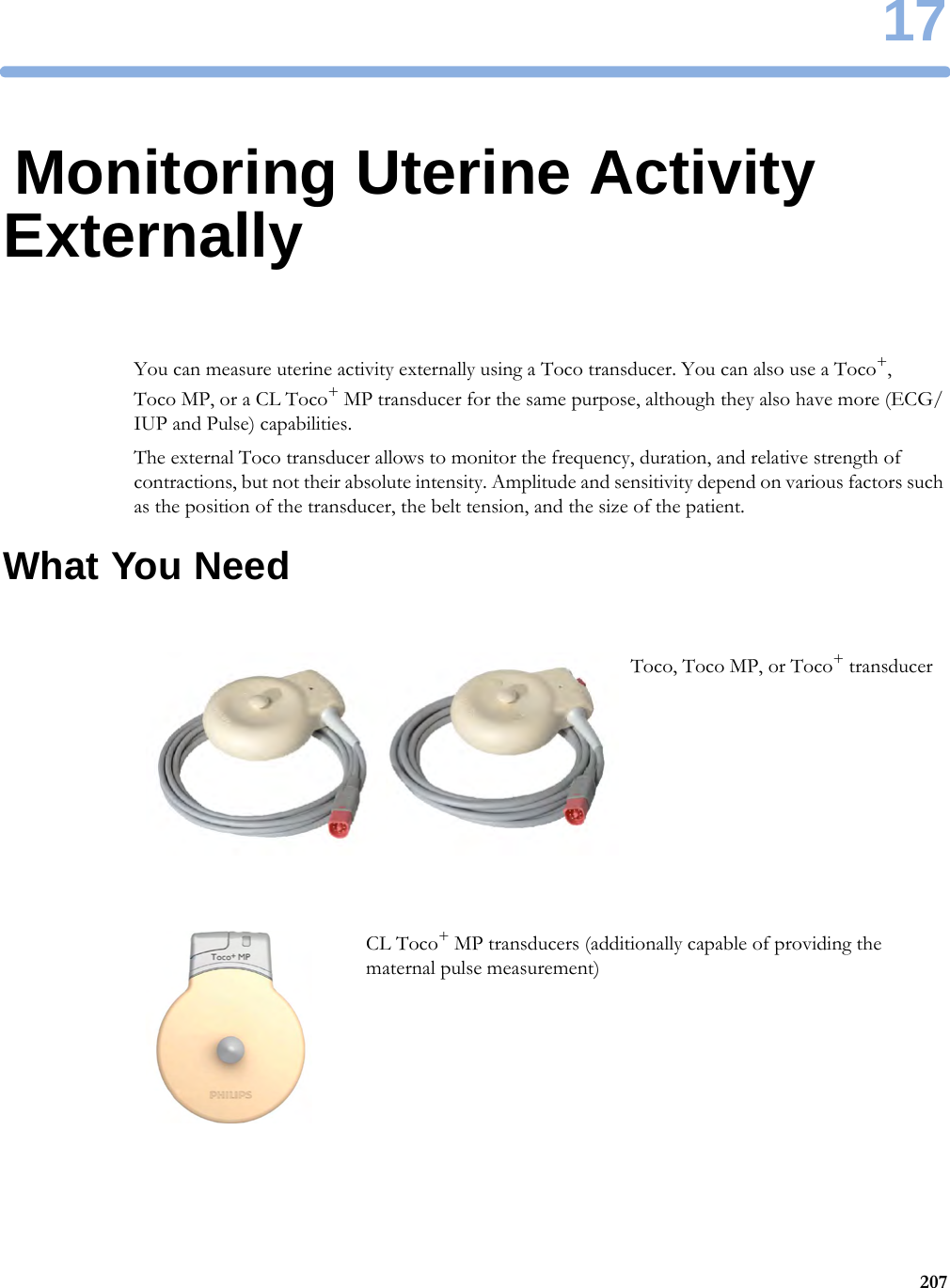 1720717Monitoring Uterine Activity ExternallyYou can measure uterine activity externally using a Toco transducer. You can also use a Toco+, Toco MP, or a CL Toco+ MP transducer for the same purpose, although they also have more (ECG/IUP and Pulse) capabilities.The external Toco transducer allows to monitor the frequency, duration, and relative strength of contractions, but not their absolute intensity. Amplitude and sensitivity depend on various factors such as the position of the transducer, the belt tension, and the size of the patient.What You NeedToco, Toco MP, or Toco+ transducerCL Toco+ MP transducers (additionally capable of providing the maternal pulse measurement)