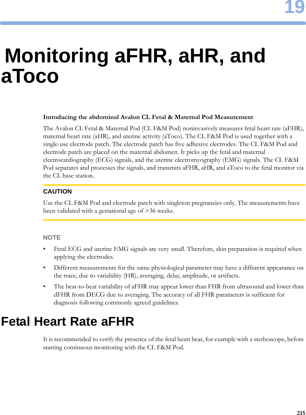 1921519Monitoring aFHR, aHR, and aTocoIntroducing the abdominal Avalon CL Fetal &amp; Maternal Pod MeasurementThe Avalon CL Fetal &amp; Maternal Pod (CL F&amp;M Pod) noninvasively measures fetal heart rate (aFHR), maternal heart rate (aHR), and uterine activity (aToco). The CL F&amp;M Pod is used together with a single-use electrode patch. The electrode patch has five adhesive electrodes. The CL F&amp;M Pod and electrode patch are placed on the maternal abdomen. It picks up the fetal and maternal electrocardiography (ECG) signals, and the uterine electromyography (EMG) signals. The CL F&amp;M Pod separates and processes the signals, and transmits aFHR, aHR, and aToco to the fetal monitor via the CL base station.CAUTIONUse the CL F&amp;M Pod and electrode patch with singleton pregnancies only. The measurements have been validated with a gestational age of &gt;36 weeks.NOTE• Fetal ECG and uterine EMG signals are very small. Therefore, skin preparation is required when applying the electrodes.• Different measurements for the same physiological parameter may have a different appearance on the trace, due to variability (HR), averaging, delay, amplitude, or artifacts.• The beat-to-beat variability of aFHR may appear lower than FHR from ultrasound and lower than dFHR from DECG due to averaging. The accuracy of all FHR parameters is sufficient for diagnosis following commonly agreed guidelines.Fetal Heart Rate aFHRIt is recommended to verify the presence of the fetal heart beat, for example with a stethoscope, before starting continuous monitoring with the CL F&amp;M Pod.