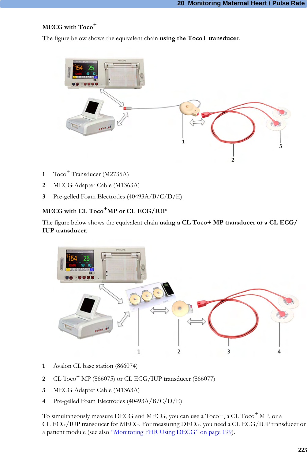 20  Monitoring Maternal Heart / Pulse Rate223MECG with Toco+The figure below shows the equivalent chain using the Toco+ transducer.1Toco+ Transducer (M2735A)2MECG Adapter Cable (M1363A)3Pre-gelled Foam Electrodes (40493A/B/C/D/E)MECG with CL Toco+MP or CL ECG/IUPThe figure below shows the equivalent chain using a CL Toco+ MP transducer or a CL ECG/IUP transducer.1Avalon CL base station (866074)2CL Toco+ MP (866075) or CL ECG/IUP transducer (866077)3MECG Adapter Cable (M1363A)4Pre-gelled Foam Electrodes (40493A/B/C/D/E)To simultaneously measure DECG and MECG, you can use a Toco+, a CL Toco+ MP, or a CL ECG/IUP transducer for MECG. For measuring DECG, you need a CL ECG/IUP transducer or a patient module (see also “Monitoring FHR Using DECG” on page 199).