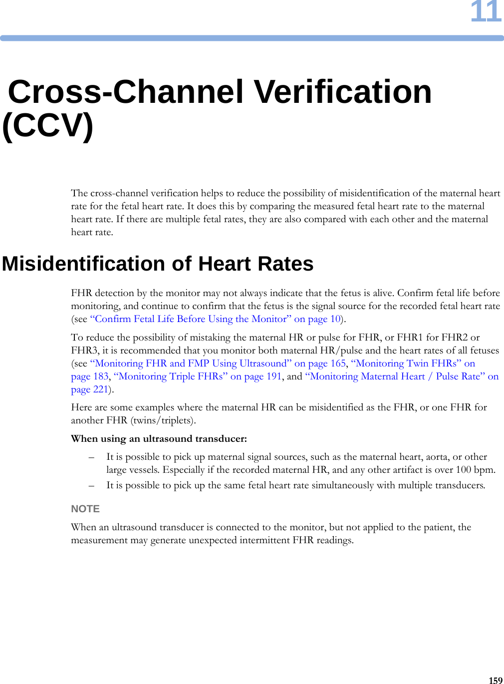 1115911Cross-Channel Verification (CCV)The cross-channel verification helps to reduce the possibility of misidentification of the maternal heart rate for the fetal heart rate. It does this by comparing the measured fetal heart rate to the maternal heart rate. If there are multiple fetal rates, they are also compared with each other and the maternal heart rate.Misidentification of Heart RatesFHR detection by the monitor may not always indicate that the fetus is alive. Confirm fetal life before monitoring, and continue to confirm that the fetus is the signal source for the recorded fetal heart rate (see “Confirm Fetal Life Before Using the Monitor” on page 10).To reduce the possibility of mistaking the maternal HR or pulse for FHR, or FHR1 for FHR2 or FHR3, it is recommended that you monitor both maternal HR/pulse and the heart rates of all fetuses (see “Monitoring FHR and FMP Using Ultrasound” on page 165, “Monitoring Twin FHRs” on page 183, “Monitoring Triple FHRs” on page 191, and “Monitoring Maternal Heart / Pulse Rate” on page 221).Here are some examples where the maternal HR can be misidentified as the FHR, or one FHR for another FHR (twins/triplets).When using an ultrasound transducer:– It is possible to pick up maternal signal sources, such as the maternal heart, aorta, or other large vessels. Especially if the recorded maternal HR, and any other artifact is over 100 bpm.– It is possible to pick up the same fetal heart rate simultaneously with multiple transducers.NOTEWhen an ultrasound transducer is connected to the monitor, but not applied to the patient, the measurement may generate unexpected intermittent FHR readings.